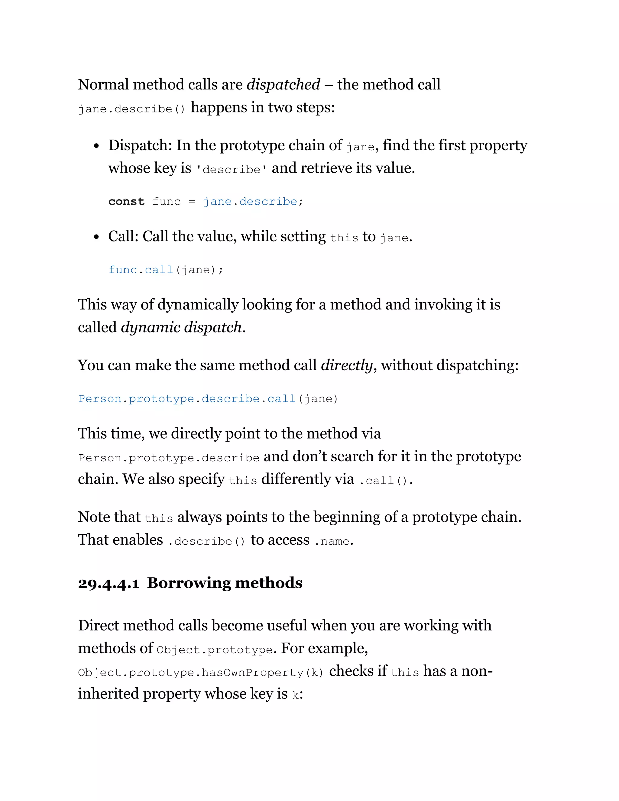 Normal method calls are dispatched – the method call
jane.describe() happens in two steps:
Dispatch: In the prototype chain of jane, find the first property
whose key is 'describe' and retrieve its value.
Call: Call the value, while setting this to jane.
This way of dynamically looking for a method and invoking it is
called dynamic dispatch.
You can make the same method call directly, without dispatching:
This time, we directly point to the method via
Person.prototype.describe and don’t search for it in the prototype
chain. We also specify this differently via .call().
Note that this always points to the beginning of a prototype chain.
That enables .describe() to access .name.
29.4.4.1 Borrowing methods
Direct method calls become useful when you are working with
methods of Object.prototype. For example,
Object.prototype.hasOwnProperty(k) checks if this has a non-
inherited property whose key is k:
const func = jane.describe;
func.call(jane);
Person.prototype.describe.call(jane)
 