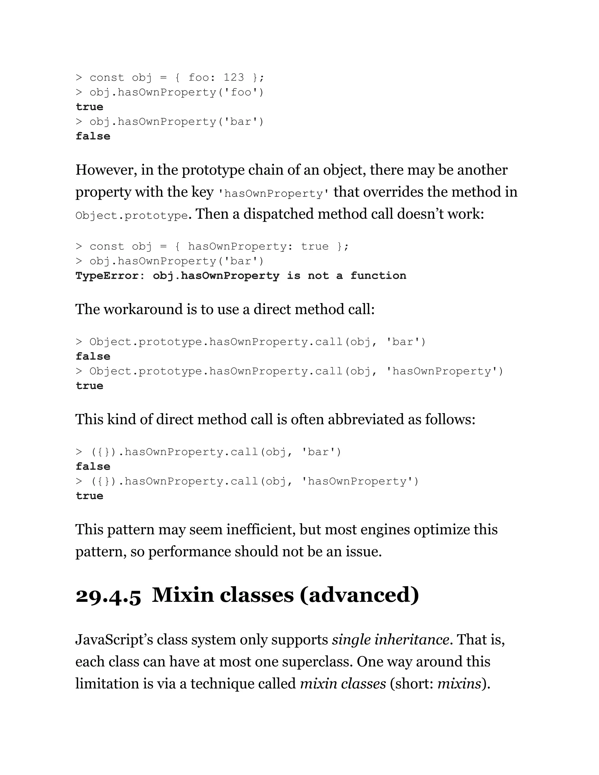 However, in the prototype chain of an object, there may be another
property with the key 'hasOwnProperty' that overrides the method in
Object.prototype. Then a dispatched method call doesn’t work:
The workaround is to use a direct method call:
This kind of direct method call is often abbreviated as follows:
This pattern may seem inefficient, but most engines optimize this
pattern, so performance should not be an issue.
29.4.5 Mixin classes (advanced)
JavaScript’s class system only supports single inheritance. That is,
each class can have at most one superclass. One way around this
limitation is via a technique called mixin classes (short: mixins).
> const obj = { foo: 123 };
> obj.hasOwnProperty('foo')
true
> obj.hasOwnProperty('bar')
false
> const obj = { hasOwnProperty: true };
> obj.hasOwnProperty('bar')
TypeError: obj.hasOwnProperty is not a function
> Object.prototype.hasOwnProperty.call(obj, 'bar')
false
> Object.prototype.hasOwnProperty.call(obj, 'hasOwnProperty')
true
> ({}).hasOwnProperty.call(obj, 'bar')
false
> ({}).hasOwnProperty.call(obj, 'hasOwnProperty')
true
 