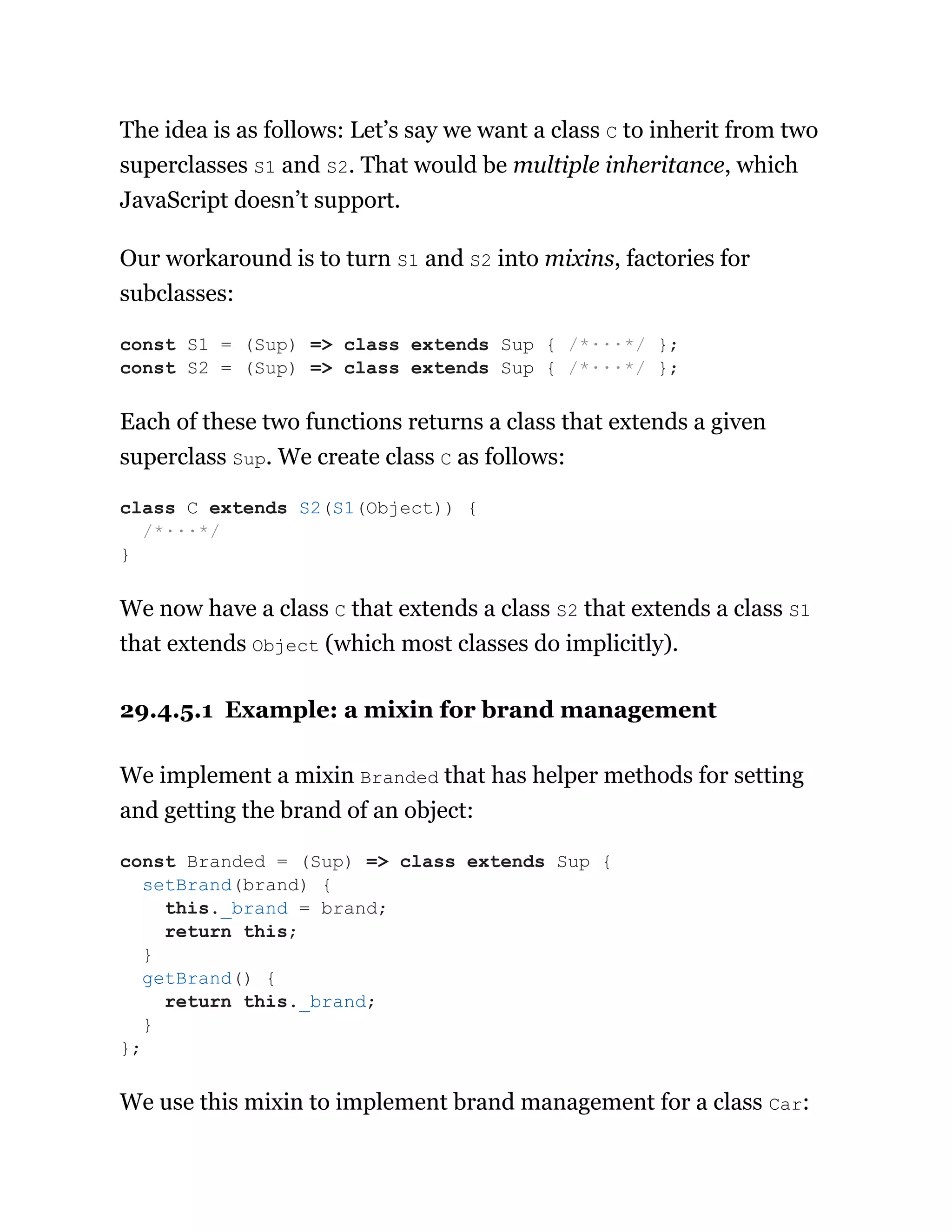 The idea is as follows: Let’s say we want a class C to inherit from two
superclasses S1 and S2. That would be multiple inheritance, which
JavaScript doesn’t support.
Our workaround is to turn S1 and S2 into mixins, factories for
subclasses:
Each of these two functions returns a class that extends a given
superclass Sup. We create class C as follows:
We now have a class C that extends a class S2 that extends a class S1
that extends Object (which most classes do implicitly).
29.4.5.1 Example: a mixin for brand management
We implement a mixin Branded that has helper methods for setting
and getting the brand of an object:
We use this mixin to implement brand management for a class Car:
const S1 = (Sup) => class extends Sup { /*···*/ };
const S2 = (Sup) => class extends Sup { /*···*/ };
class C extends S2(S1(Object)) {
/*···*/
}
const Branded = (Sup) => class extends Sup {
setBrand(brand) {
this._brand = brand;
return this;
}
getBrand() {
return this._brand;
}
};
 