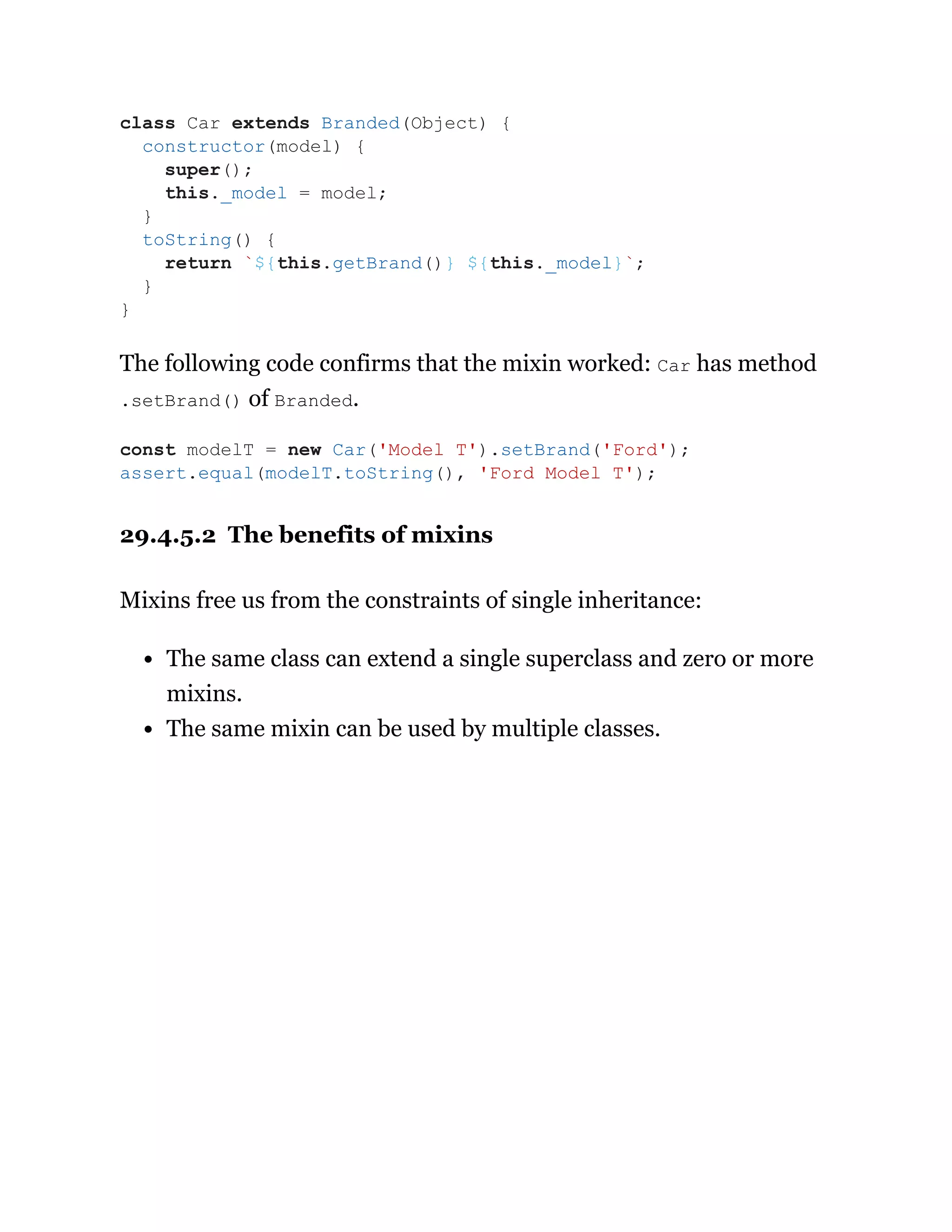 The following code confirms that the mixin worked: Car has method
.setBrand() of Branded.
29.4.5.2 The benefits of mixins
Mixins free us from the constraints of single inheritance:
The same class can extend a single superclass and zero or more
mixins.
The same mixin can be used by multiple classes.
class Car extends Branded(Object) {
constructor(model) {
super();
this._model = model;
}
toString() {
return `${this.getBrand()} ${this._model}`;
}
}
const modelT = new Car('Model T').setBrand('Ford');
assert.equal(modelT.toString(), 'Ford Model T');
 