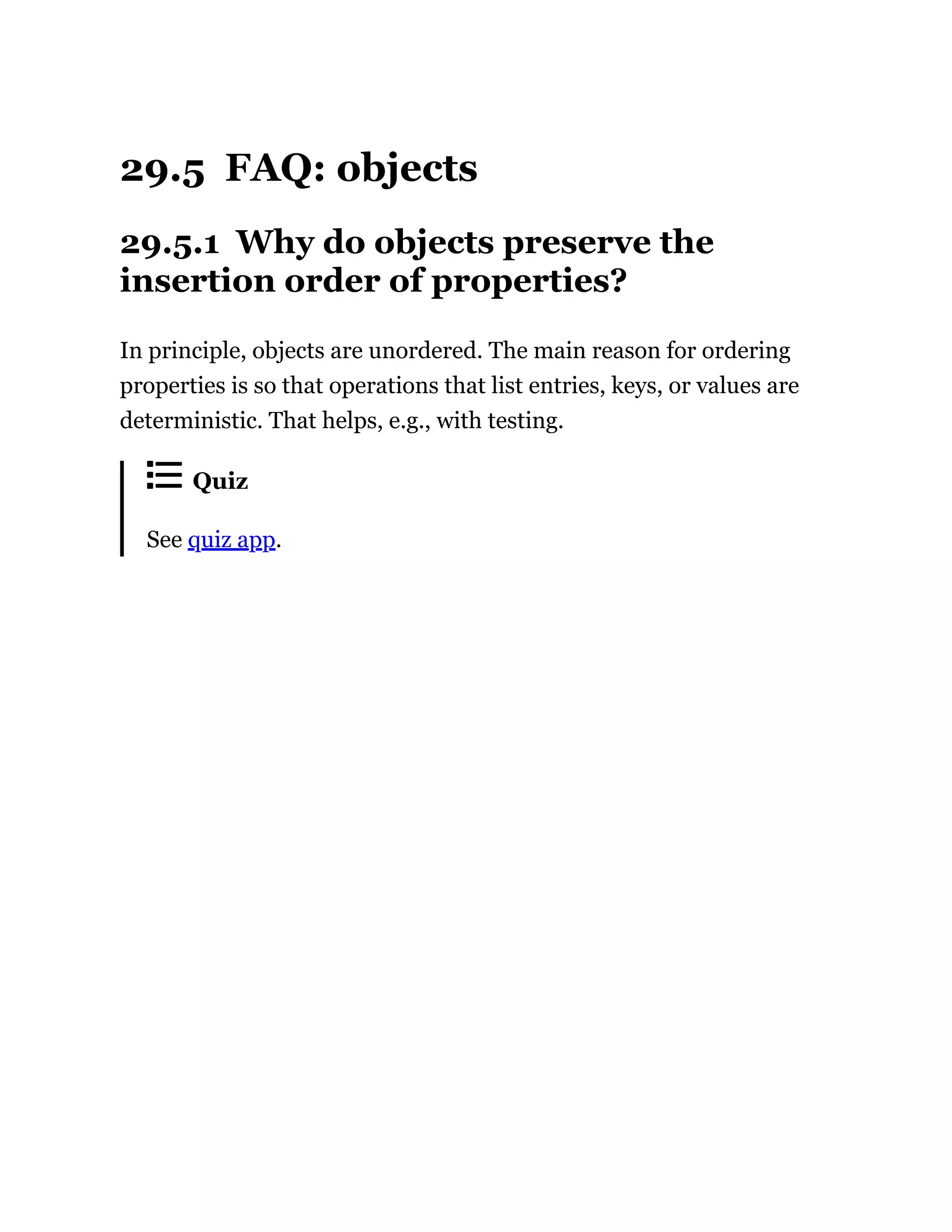 29.5 FAQ: objects
29.5.1 Why do objects preserve the
insertion order of properties?
In principle, objects are unordered. The main reason for ordering
properties is so that operations that list entries, keys, or values are
deterministic. That helps, e.g., with testing.
Quiz
See quiz app.
 