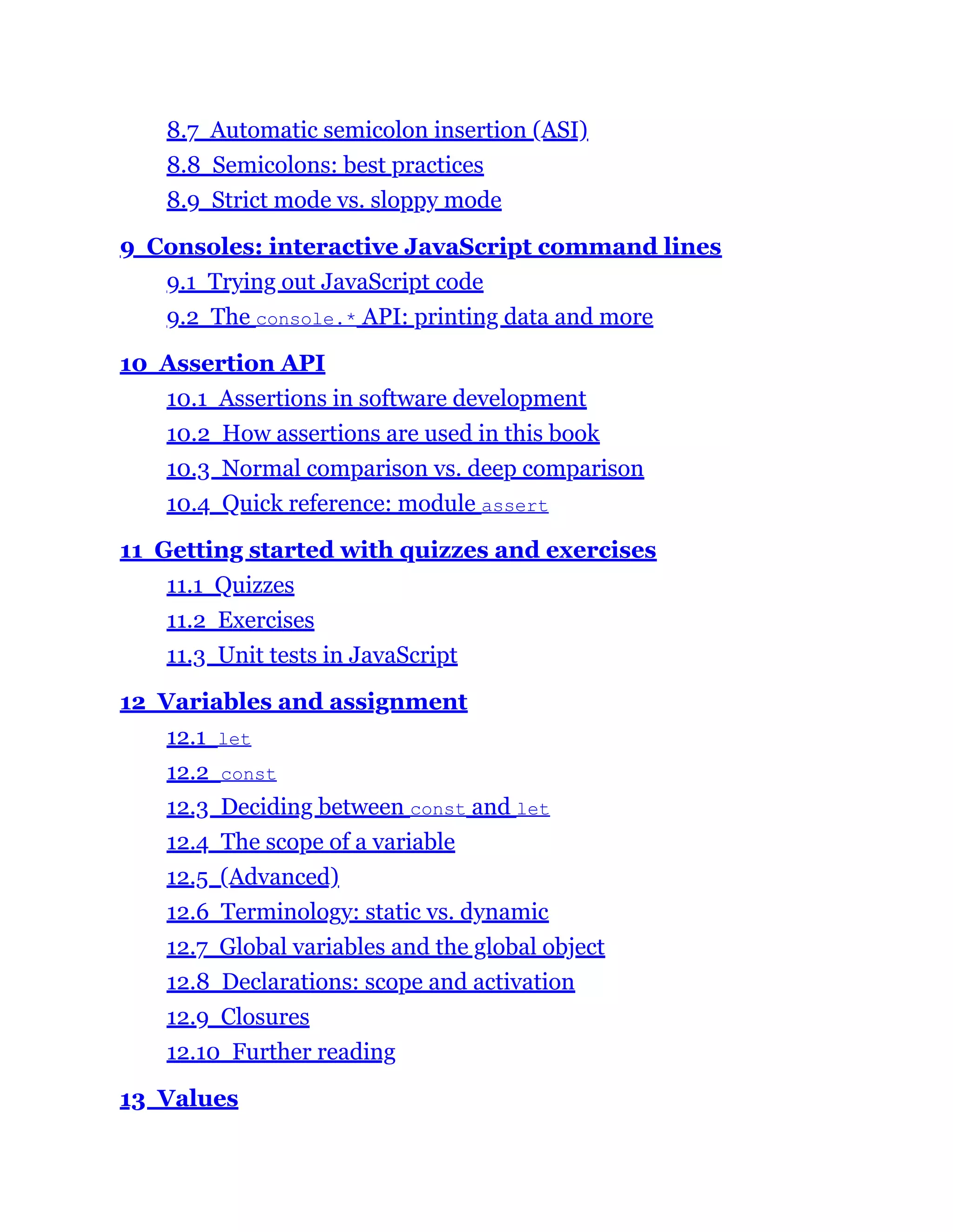 8.7 Automatic semicolon insertion (ASI)
8.8 Semicolons: best practices
8.9 Strict mode vs. sloppy mode
9 Consoles: interactive JavaScript command lines
9.1 Trying out JavaScript code
9.2 The console.* API: printing data and more
10 Assertion API
10.1 Assertions in software development
10.2 How assertions are used in this book
10.3 Normal comparison vs. deep comparison
10.4 Quick reference: module assert
11 Getting started with quizzes and exercises
11.1 Quizzes
11.2 Exercises
11.3 Unit tests in JavaScript
12 Variables and assignment
12.1 let
12.2 const
12.3 Deciding between const and let
12.4 The scope of a variable
12.5 (Advanced)
12.6 Terminology: static vs. dynamic
12.7 Global variables and the global object
12.8 Declarations: scope and activation
12.9 Closures
12.10 Further reading
13 Values
 