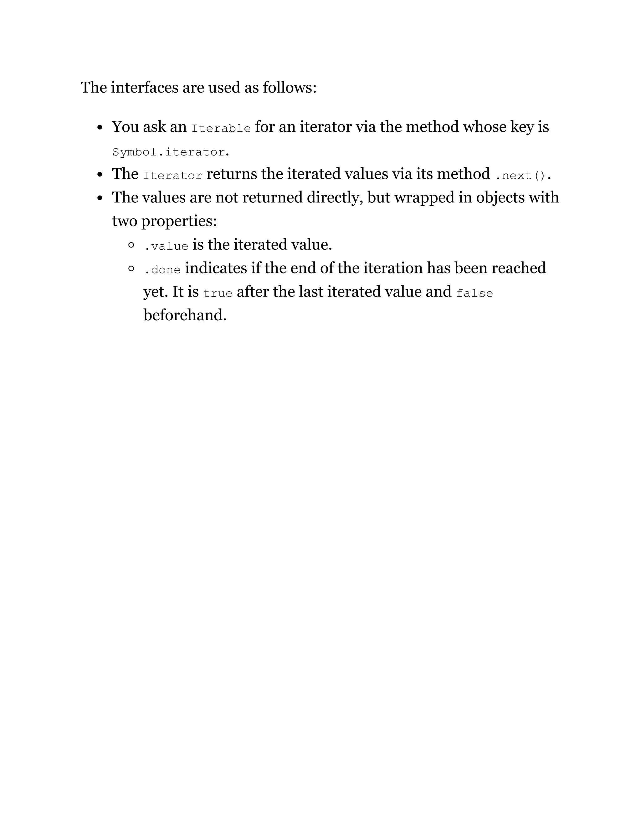 The interfaces are used as follows:
You ask an Iterable for an iterator via the method whose key is
Symbol.iterator.
The Iterator returns the iterated values via its method .next().
The values are not returned directly, but wrapped in objects with
two properties:
.value is the iterated value.
.done indicates if the end of the iteration has been reached
yet. It is true after the last iterated value and false
beforehand.
 
