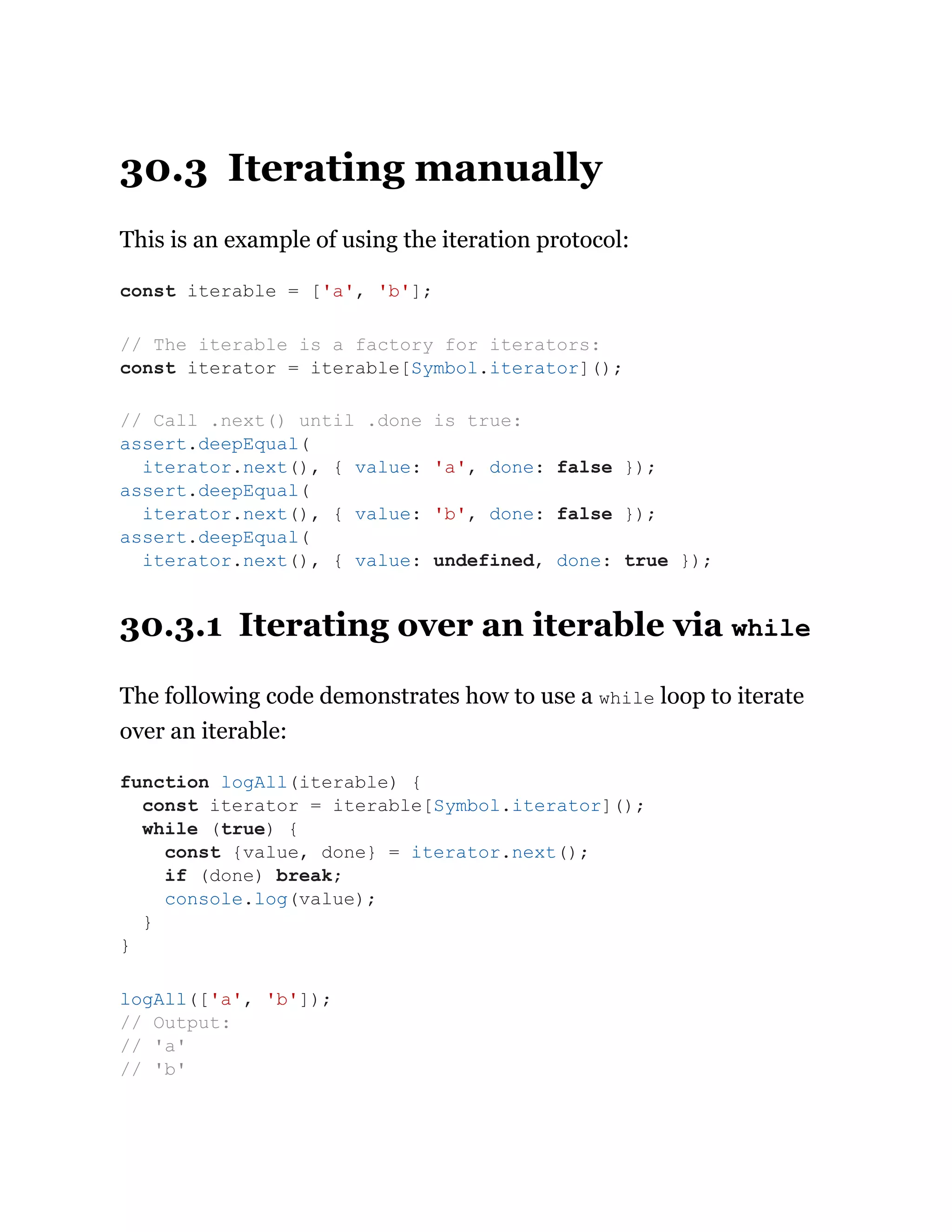 30.3 Iterating manually
This is an example of using the iteration protocol:
30.3.1 Iterating over an iterable via while
The following code demonstrates how to use a while loop to iterate
over an iterable:
const iterable = ['a', 'b'];
// The iterable is a factory for iterators:
const iterator = iterable[Symbol.iterator]();
// Call .next() until .done is true:
assert.deepEqual(
iterator.next(), { value: 'a', done: false });
assert.deepEqual(
iterator.next(), { value: 'b', done: false });
assert.deepEqual(
iterator.next(), { value: undefined, done: true });
function logAll(iterable) {
const iterator = iterable[Symbol.iterator]();
while (true) {
const {value, done} = iterator.next();
if (done) break;
console.log(value);
}
}
logAll(['a', 'b']);
// Output:
// 'a'
// 'b'
 