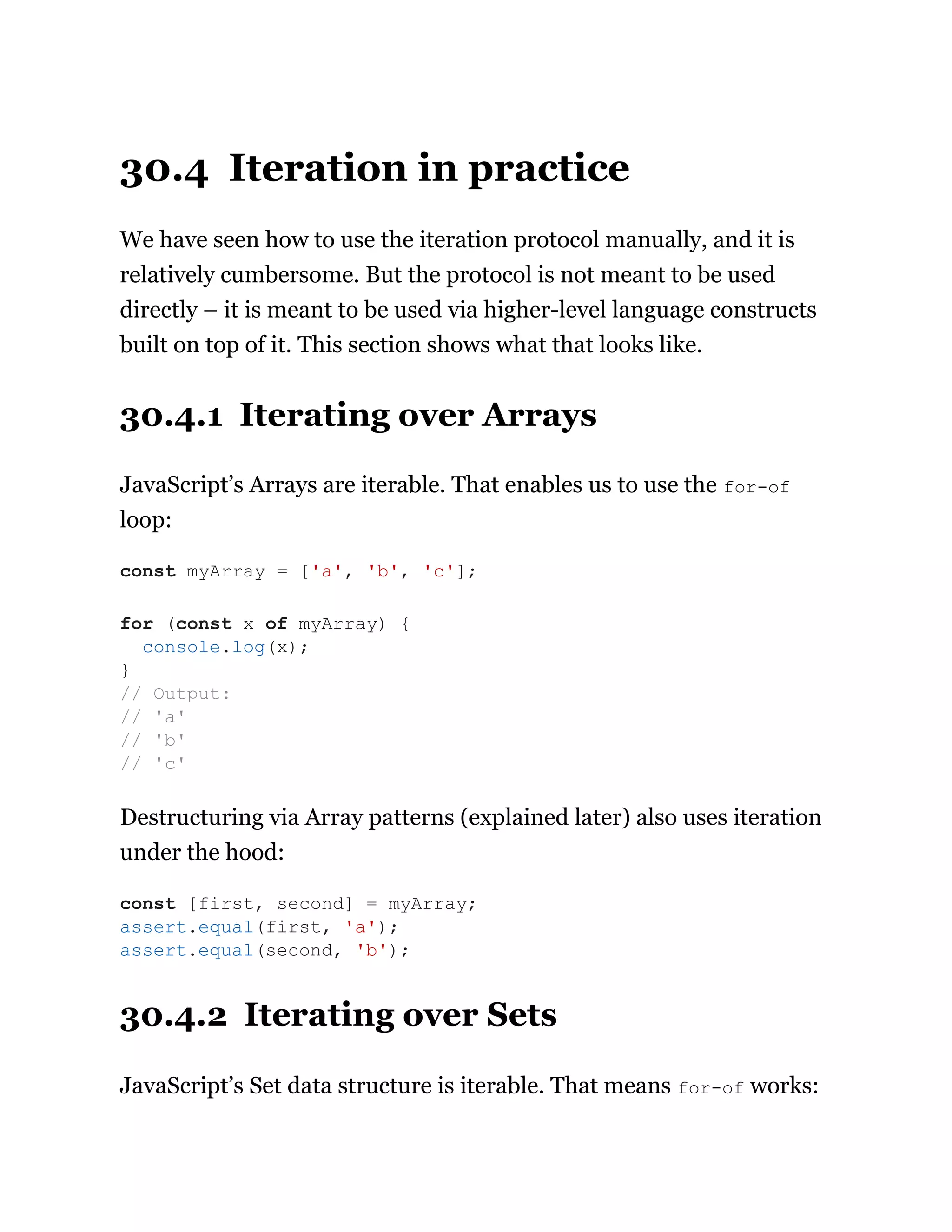 30.4 Iteration in practice
We have seen how to use the iteration protocol manually, and it is
relatively cumbersome. But the protocol is not meant to be used
directly – it is meant to be used via higher-level language constructs
built on top of it. This section shows what that looks like.
30.4.1 Iterating over Arrays
JavaScript’s Arrays are iterable. That enables us to use the for-of
loop:
Destructuring via Array patterns (explained later) also uses iteration
under the hood:
30.4.2 Iterating over Sets
JavaScript’s Set data structure is iterable. That means for-of works:
const myArray = ['a', 'b', 'c'];
for (const x of myArray) {
console.log(x);
}
// Output:
// 'a'
// 'b'
// 'c'
const [first, second] = myArray;
assert.equal(first, 'a');
assert.equal(second, 'b');
 