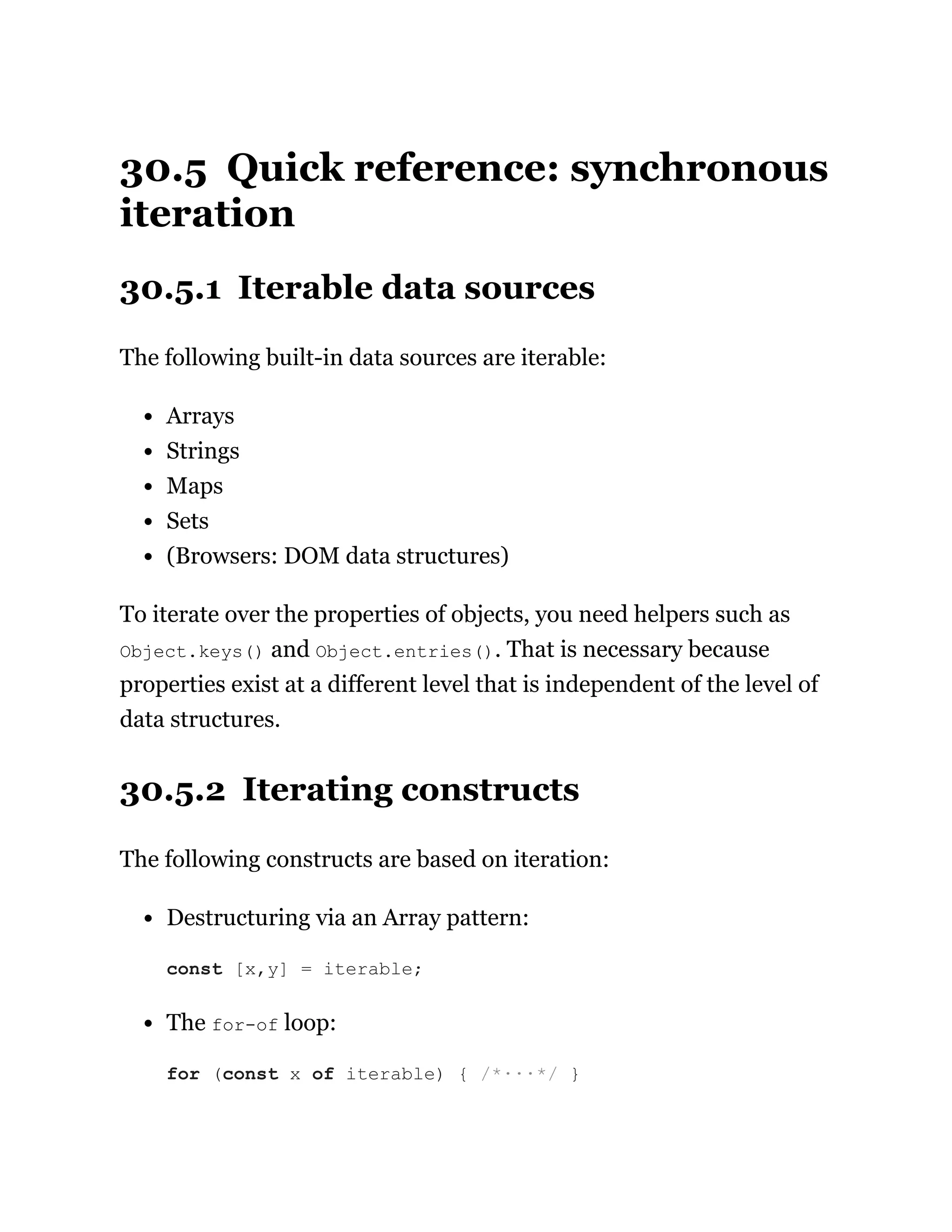 30.5 Quick reference: synchronous
iteration
30.5.1 Iterable data sources
The following built-in data sources are iterable:
Arrays
Strings
Maps
Sets
(Browsers: DOM data structures)
To iterate over the properties of objects, you need helpers such as
Object.keys() and Object.entries(). That is necessary because
properties exist at a different level that is independent of the level of
data structures.
30.5.2 Iterating constructs
The following constructs are based on iteration:
Destructuring via an Array pattern:
The for-of loop:
const [x,y] = iterable;
for (const x of iterable) { /*···*/ }
 