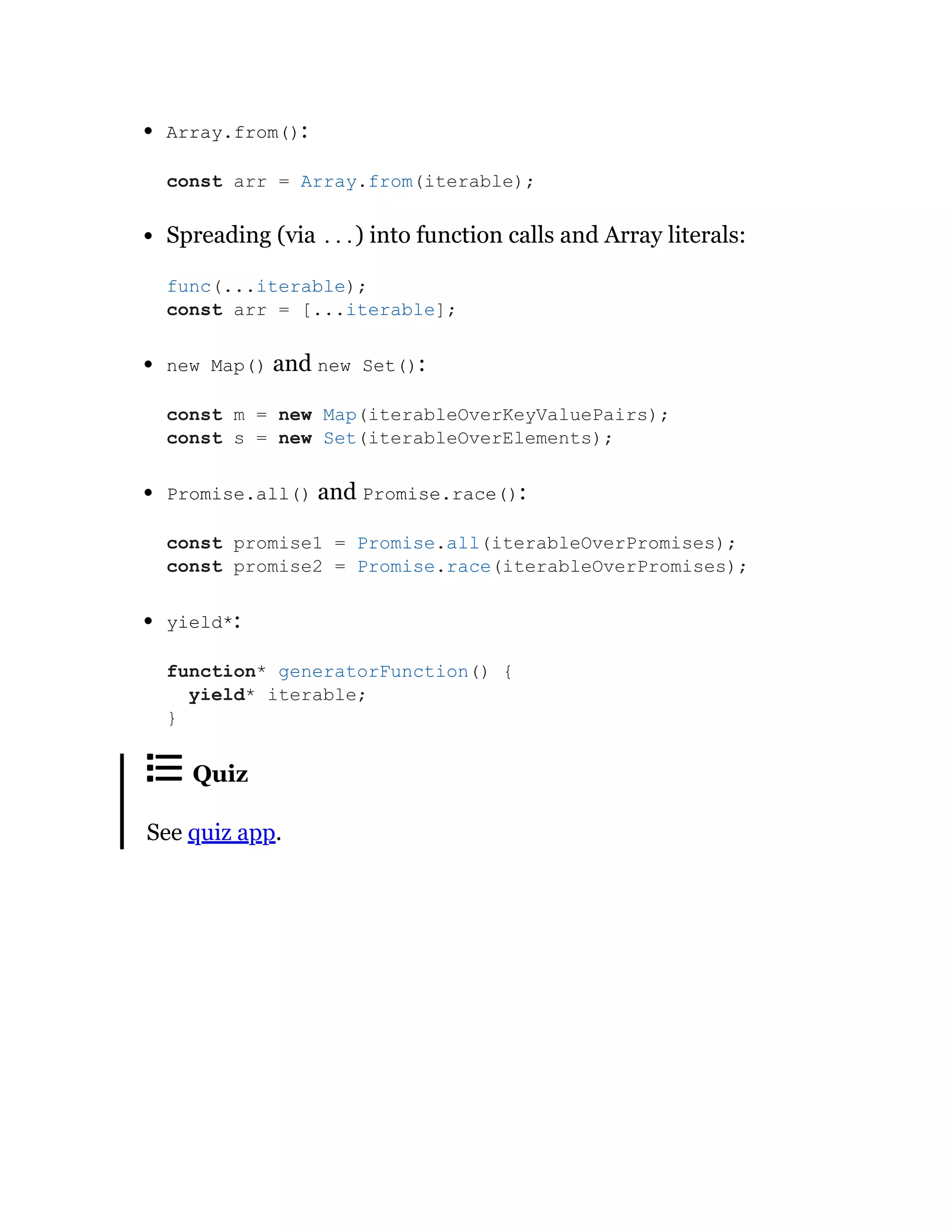 Array.from():
Spreading (via ...) into function calls and Array literals:
new Map() and new Set():
Promise.all() and Promise.race():
yield*:
Quiz
See quiz app.
const arr = Array.from(iterable);
func(...iterable);
const arr = [...iterable];
const m = new Map(iterableOverKeyValuePairs);
const s = new Set(iterableOverElements);
const promise1 = Promise.all(iterableOverPromises);
const promise2 = Promise.race(iterableOverPromises);
function* generatorFunction() {
yield* iterable;
}
 
