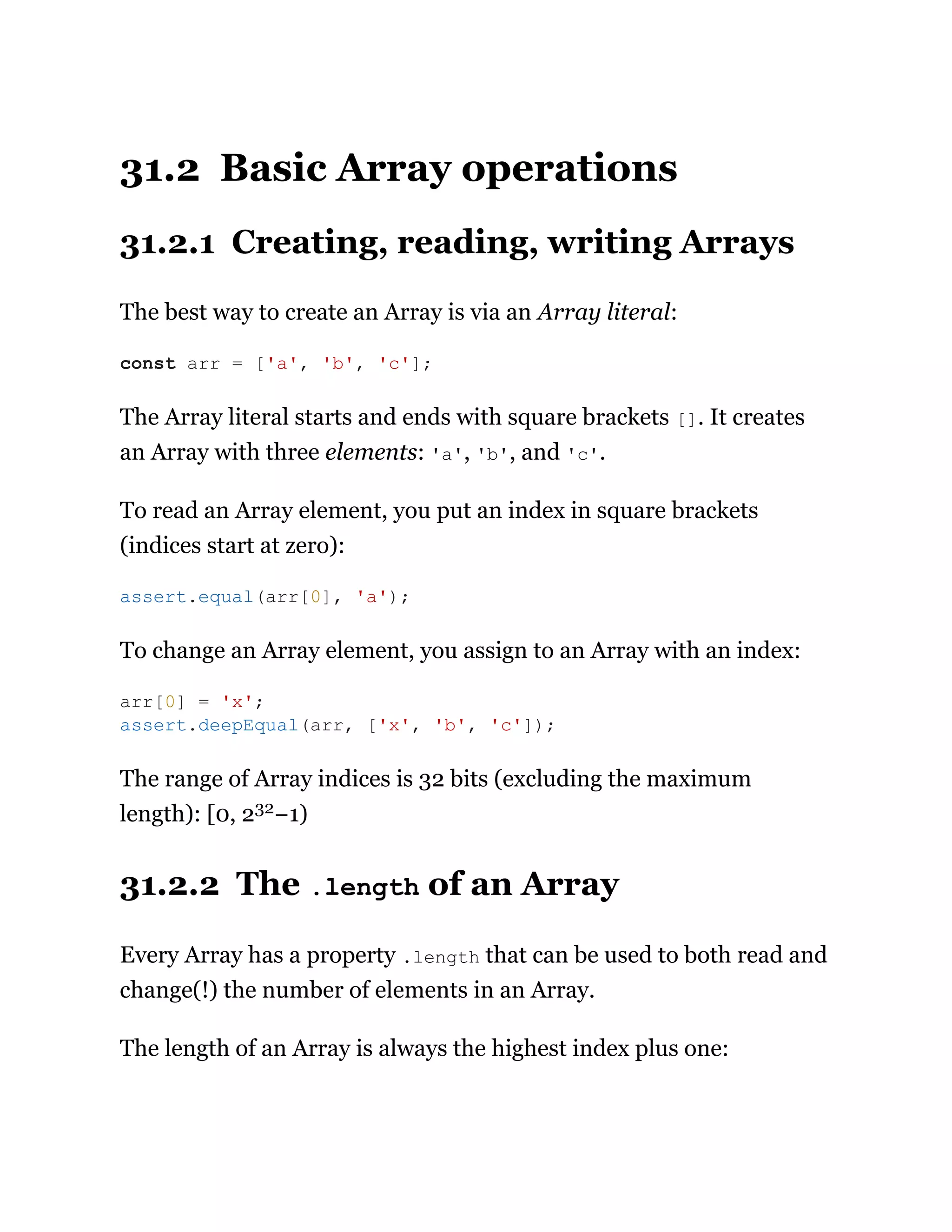 31.2 Basic Array operations
31.2.1 Creating, reading, writing Arrays
The best way to create an Array is via an Array literal:
The Array literal starts and ends with square brackets []. It creates
an Array with three elements: 'a', 'b', and 'c'.
To read an Array element, you put an index in square brackets
(indices start at zero):
To change an Array element, you assign to an Array with an index:
The range of Array indices is 32 bits (excluding the maximum
length): [0, 232−1)
31.2.2 The .length of an Array
Every Array has a property .length that can be used to both read and
change(!) the number of elements in an Array.
The length of an Array is always the highest index plus one:
const arr = ['a', 'b', 'c'];
assert.equal(arr[0], 'a');
arr[0] = 'x';
assert.deepEqual(arr, ['x', 'b', 'c']);
 
