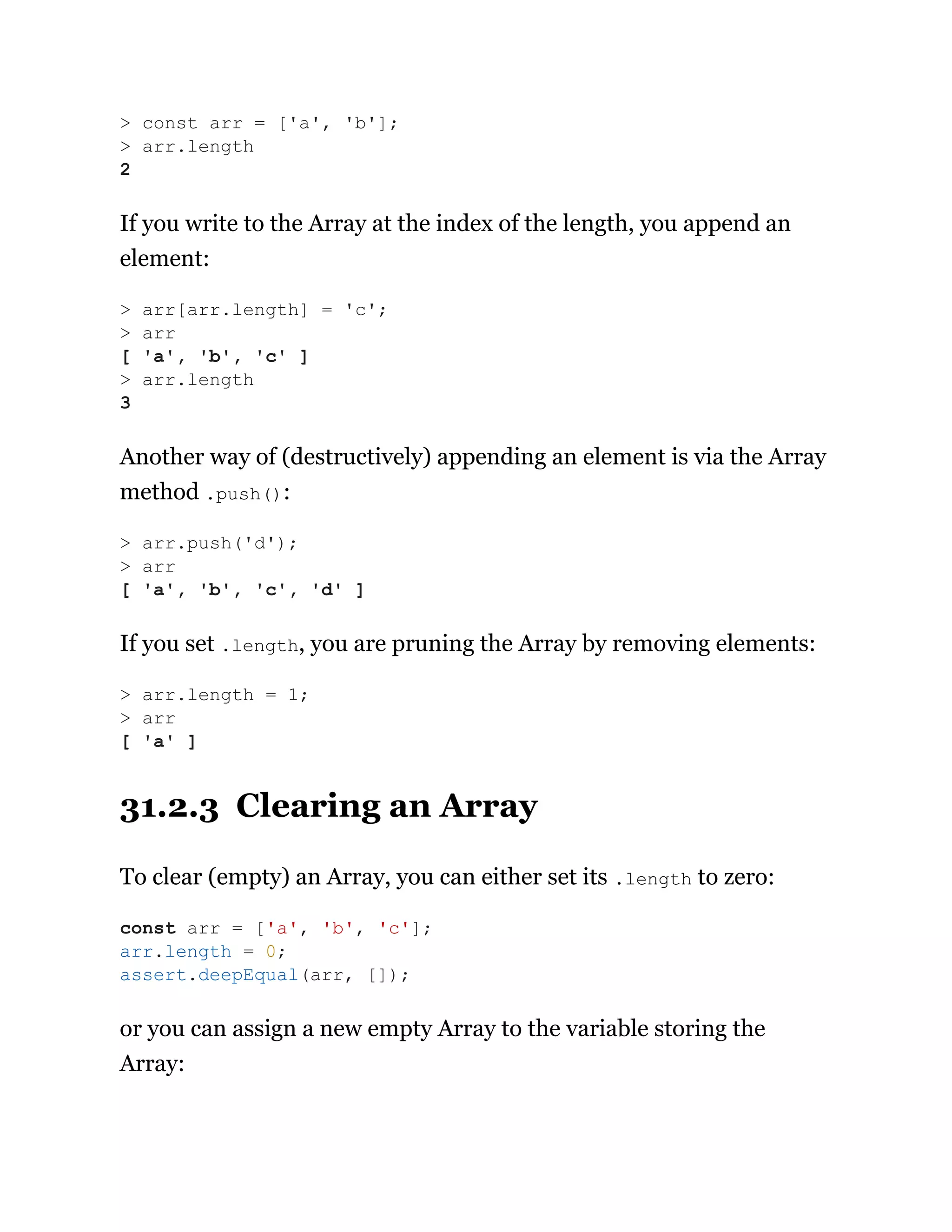 If you write to the Array at the index of the length, you append an
element:
Another way of (destructively) appending an element is via the Array
method .push():
If you set .length, you are pruning the Array by removing elements:
31.2.3 Clearing an Array
To clear (empty) an Array, you can either set its .length to zero:
or you can assign a new empty Array to the variable storing the
Array:
> const arr = ['a', 'b'];
> arr.length
2
> arr[arr.length] = 'c';
> arr
[ 'a', 'b', 'c' ]
> arr.length
3
> arr.push('d');
> arr
[ 'a', 'b', 'c', 'd' ]
> arr.length = 1;
> arr
[ 'a' ]
const arr = ['a', 'b', 'c'];
arr.length = 0;
assert.deepEqual(arr, []);
 