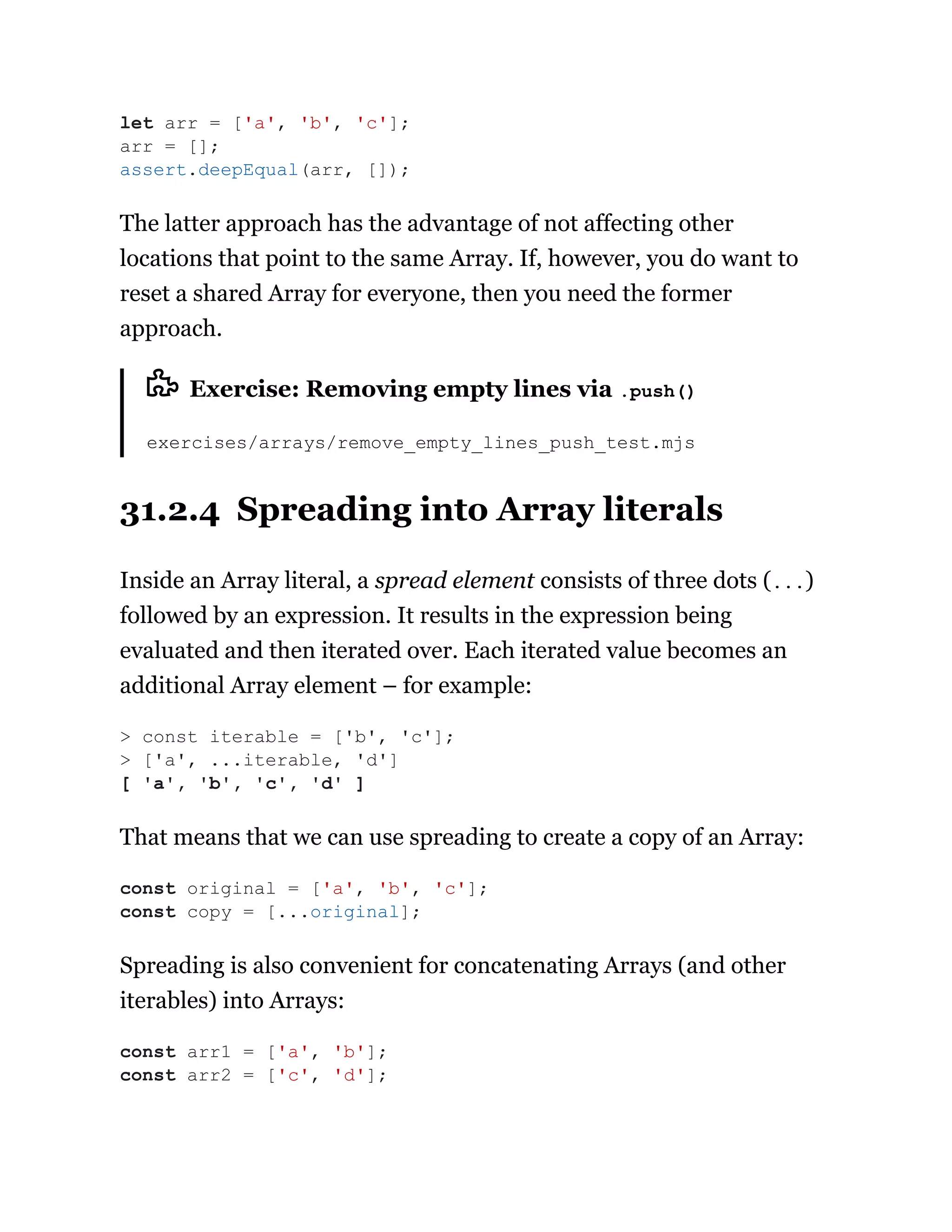 The latter approach has the advantage of not affecting other
locations that point to the same Array. If, however, you do want to
reset a shared Array for everyone, then you need the former
approach.
Exercise: Removing empty lines via .push()
exercises/arrays/remove_empty_lines_push_test.mjs
31.2.4 Spreading into Array literals
Inside an Array literal, a spread element consists of three dots (...)
followed by an expression. It results in the expression being
evaluated and then iterated over. Each iterated value becomes an
additional Array element – for example:
That means that we can use spreading to create a copy of an Array:
Spreading is also convenient for concatenating Arrays (and other
iterables) into Arrays:
let arr = ['a', 'b', 'c'];
arr = [];
assert.deepEqual(arr, []);
> const iterable = ['b', 'c'];
> ['a', ...iterable, 'd']
[ 'a', 'b', 'c', 'd' ]
const original = ['a', 'b', 'c'];
const copy = [...original];
const arr1 = ['a', 'b'];
const arr2 = ['c', 'd'];
 