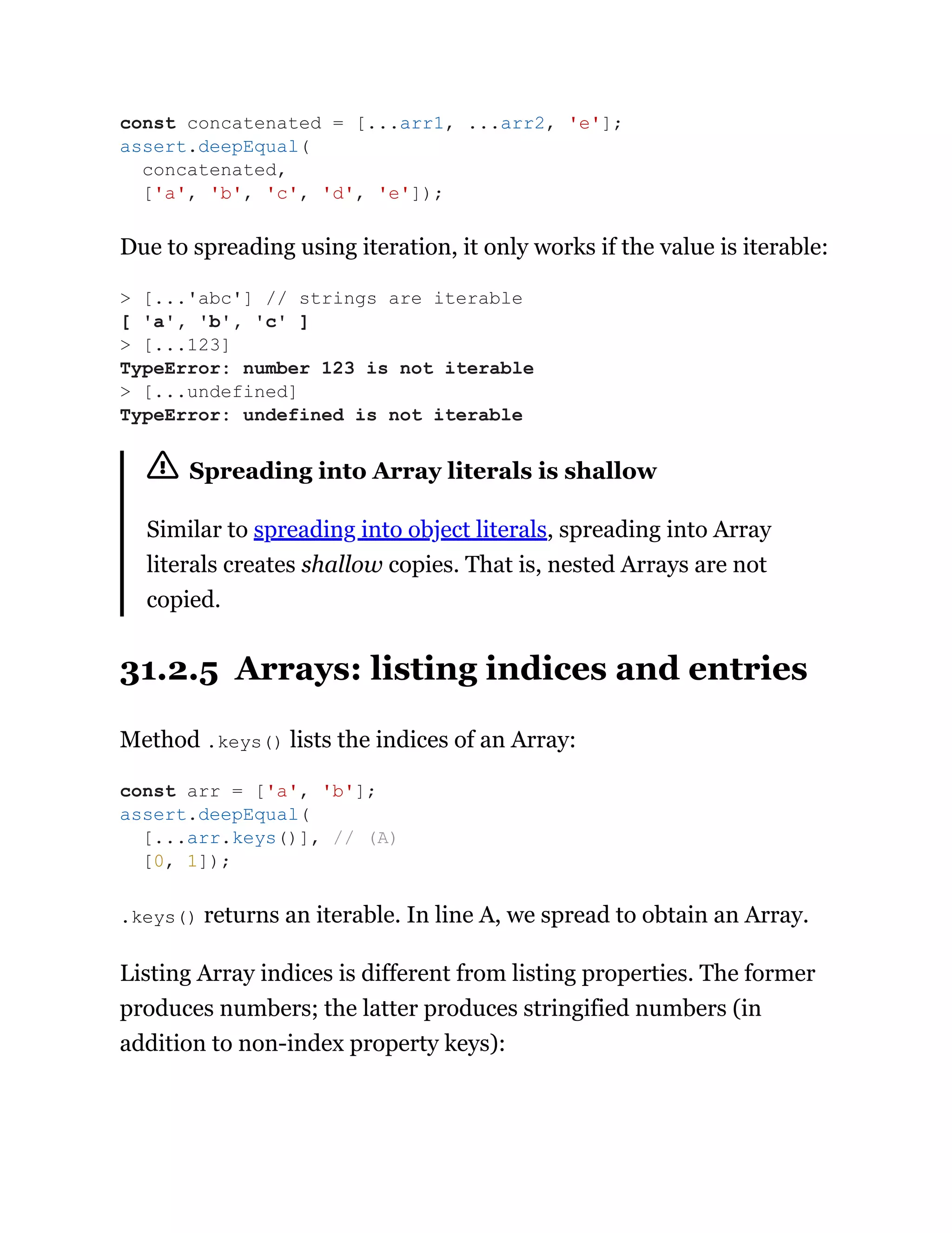 Due to spreading using iteration, it only works if the value is iterable:
Spreading into Array literals is shallow
Similar to spreading into object literals, spreading into Array
literals creates shallow copies. That is, nested Arrays are not
copied.
31.2.5 Arrays: listing indices and entries
Method .keys() lists the indices of an Array:
.keys() returns an iterable. In line A, we spread to obtain an Array.
Listing Array indices is different from listing properties. The former
produces numbers; the latter produces stringified numbers (in
addition to non-index property keys):
const concatenated = [...arr1, ...arr2, 'e'];
assert.deepEqual(
concatenated,
['a', 'b', 'c', 'd', 'e']);
> [...'abc'] // strings are iterable
[ 'a', 'b', 'c' ]
> [...123]
TypeError: number 123 is not iterable
> [...undefined]
TypeError: undefined is not iterable
const arr = ['a', 'b'];
assert.deepEqual(
[...arr.keys()], // (A)
[0, 1]);
 