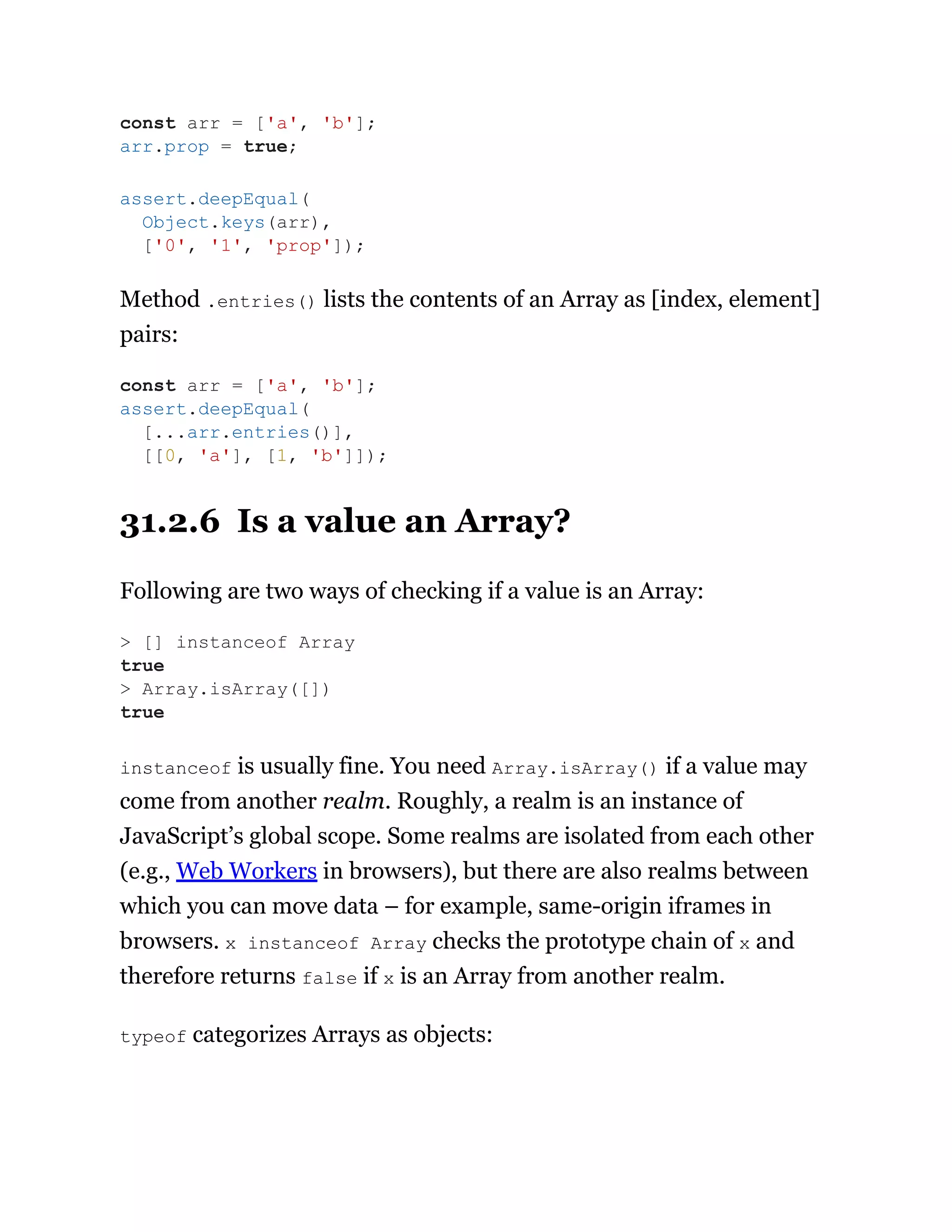 Method .entries() lists the contents of an Array as [index, element]
pairs:
31.2.6 Is a value an Array?
Following are two ways of checking if a value is an Array:
instanceof is usually fine. You need Array.isArray() if a value may
come from another realm. Roughly, a realm is an instance of
JavaScript’s global scope. Some realms are isolated from each other
(e.g., Web Workers in browsers), but there are also realms between
which you can move data – for example, same-origin iframes in
browsers. x instanceof Array checks the prototype chain of x and
therefore returns false if x is an Array from another realm.
typeof categorizes Arrays as objects:
const arr = ['a', 'b'];
arr.prop = true;
assert.deepEqual(
Object.keys(arr),
['0', '1', 'prop']);
const arr = ['a', 'b'];
assert.deepEqual(
[...arr.entries()],
[[0, 'a'], [1, 'b']]);
> [] instanceof Array
true
> Array.isArray([])
true
 