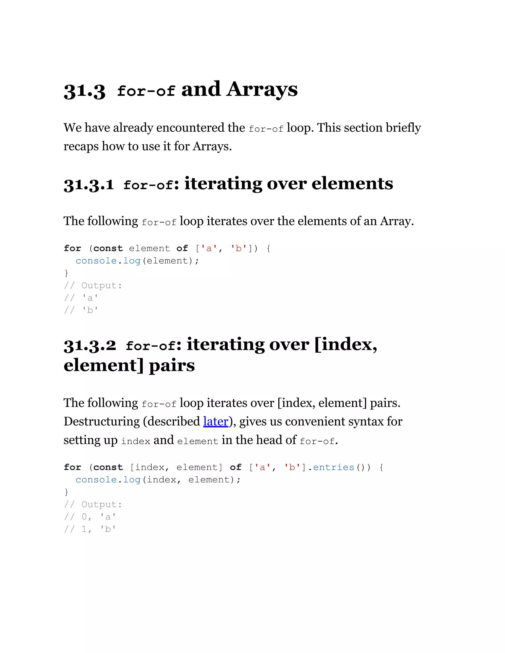 31.3 for-of and Arrays
We have already encountered the for-of loop. This section briefly
recaps how to use it for Arrays.
31.3.1 for-of: iterating over elements
The following for-of loop iterates over the elements of an Array.
31.3.2 for-of: iterating over [index,
element] pairs
The following for-of loop iterates over [index, element] pairs.
Destructuring (described later), gives us convenient syntax for
setting up index and element in the head of for-of.
for (const element of ['a', 'b']) {
console.log(element);
}
// Output:
// 'a'
// 'b'
for (const [index, element] of ['a', 'b'].entries()) {
console.log(index, element);
}
// Output:
// 0, 'a'
// 1, 'b'
 