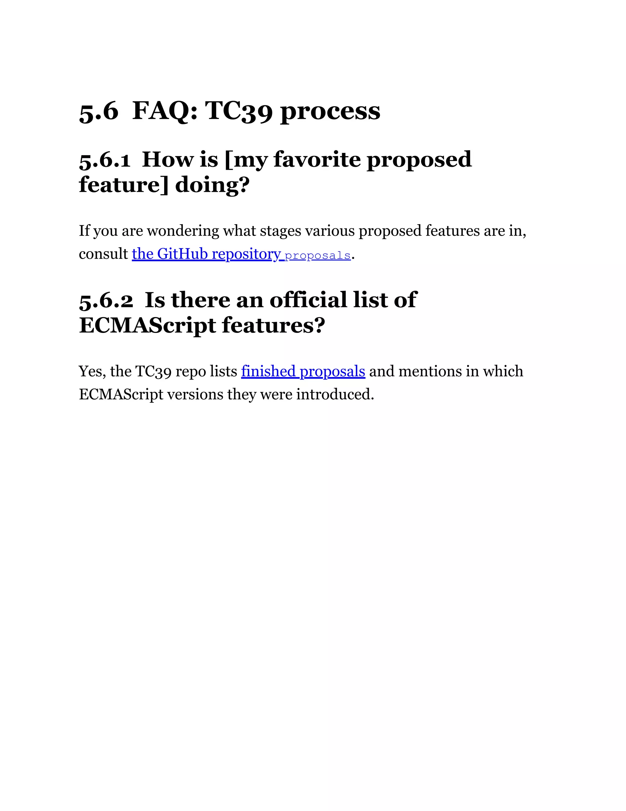 5.6 FAQ: TC39 process
5.6.1 How is [my favorite proposed
feature] doing?
If you are wondering what stages various proposed features are in,
consult the GitHub repository proposals.
5.6.2 Is there an official list of
ECMAScript features?
Yes, the TC39 repo lists finished proposals and mentions in which
ECMAScript versions they were introduced.
 