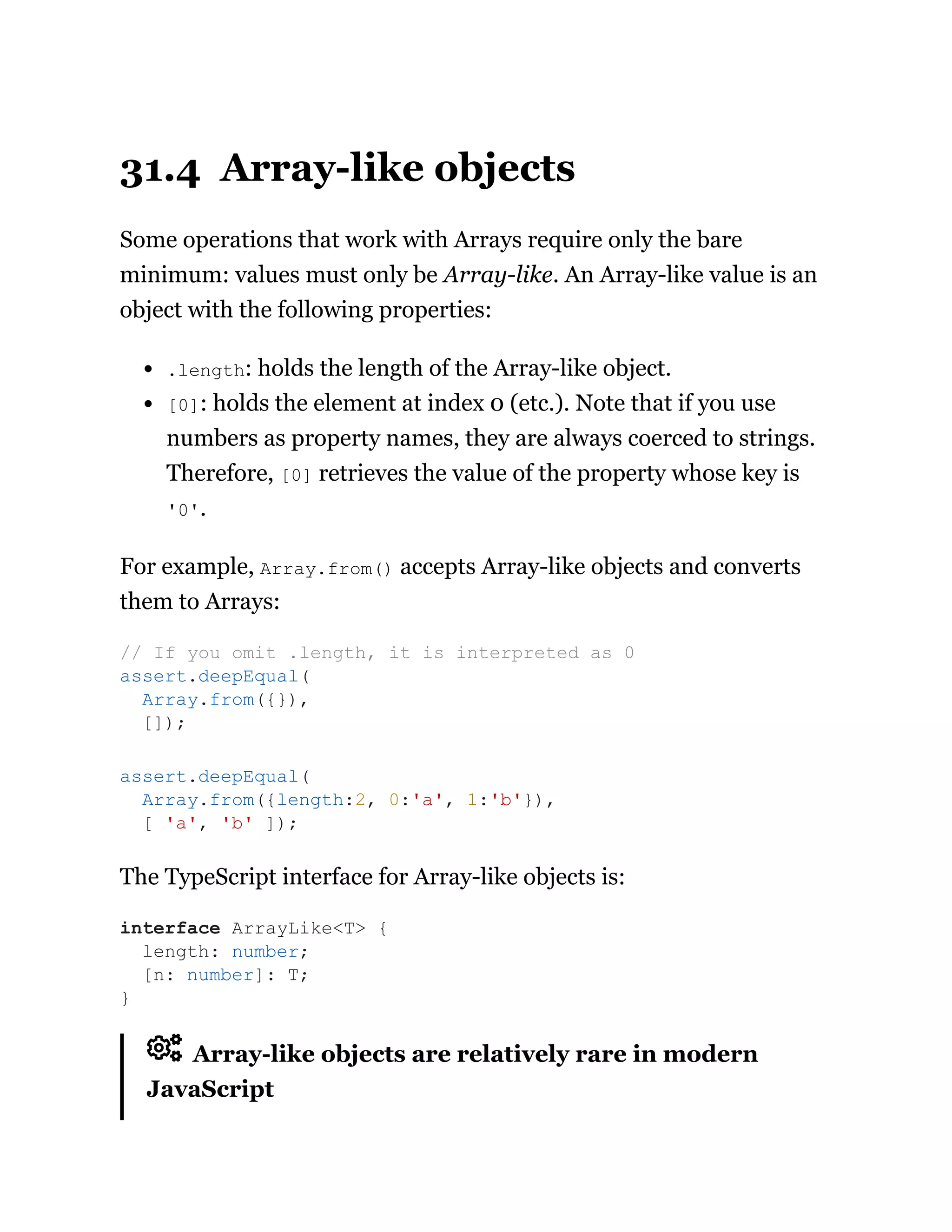 31.4 Array-like objects
Some operations that work with Arrays require only the bare
minimum: values must only be Array-like. An Array-like value is an
object with the following properties:
.length: holds the length of the Array-like object.
[0]: holds the element at index 0 (etc.). Note that if you use
numbers as property names, they are always coerced to strings.
Therefore, [0] retrieves the value of the property whose key is
'0'.
For example, Array.from() accepts Array-like objects and converts
them to Arrays:
The TypeScript interface for Array-like objects is:
Array-like objects are relatively rare in modern
JavaScript
// If you omit .length, it is interpreted as 0
assert.deepEqual(
Array.from({}),
[]);
assert.deepEqual(
Array.from({length:2, 0:'a', 1:'b'}),
[ 'a', 'b' ]);
interface ArrayLike<T> {
length: number;
[n: number]: T;
}
 