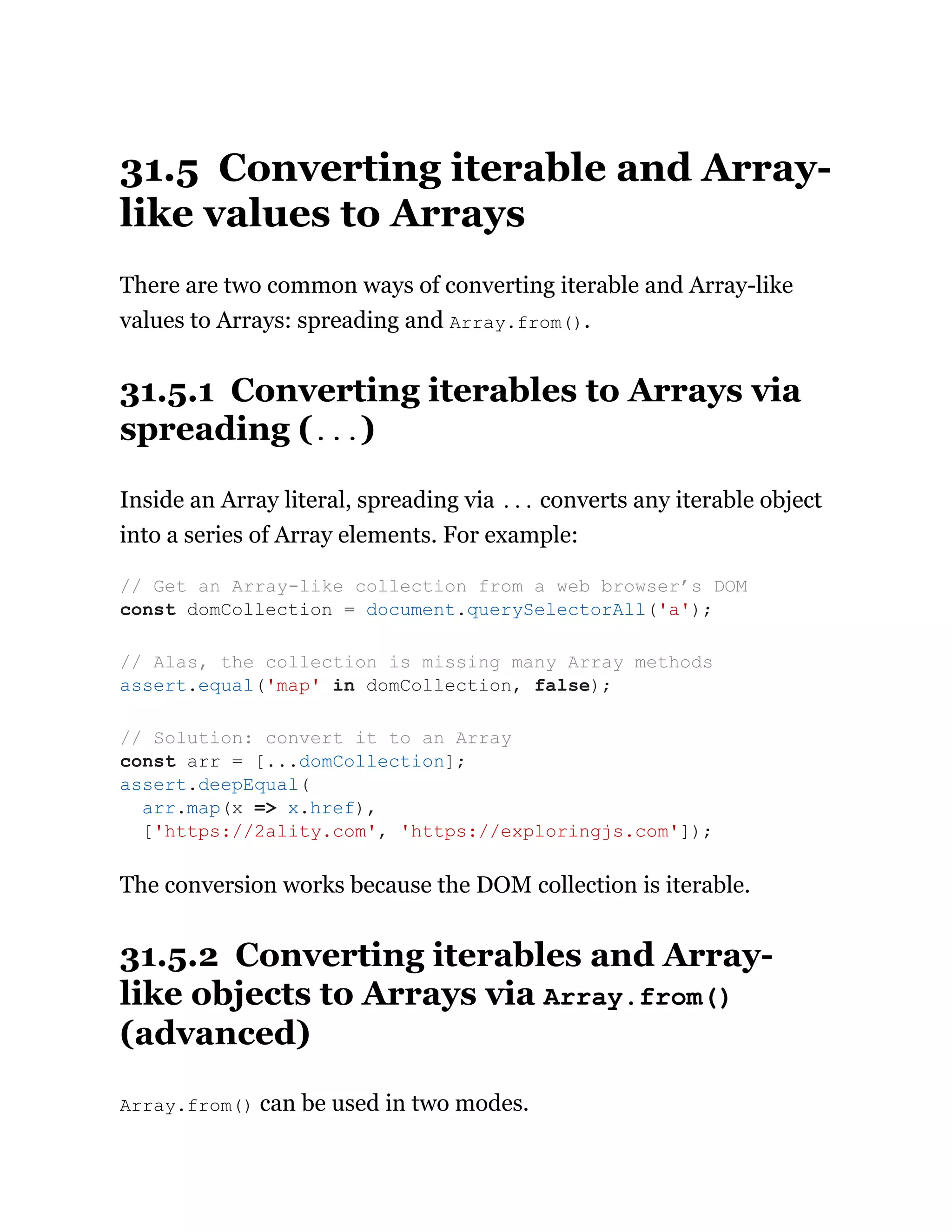 31.5 Converting iterable and Array-
like values to Arrays
There are two common ways of converting iterable and Array-like
values to Arrays: spreading and Array.from().
31.5.1 Converting iterables to Arrays via
spreading (...)
Inside an Array literal, spreading via ... converts any iterable object
into a series of Array elements. For example:
The conversion works because the DOM collection is iterable.
31.5.2 Converting iterables and Array-
like objects to Arrays via Array.from()
(advanced)
Array.from() can be used in two modes.
// Get an Array-like collection from a web browser’s DOM
const domCollection = document.querySelectorAll('a');
// Alas, the collection is missing many Array methods
assert.equal('map' in domCollection, false);
// Solution: convert it to an Array
const arr = [...domCollection];
assert.deepEqual(
arr.map(x => x.href),
['https://2ality.com', 'https://exploringjs.com']);
 
