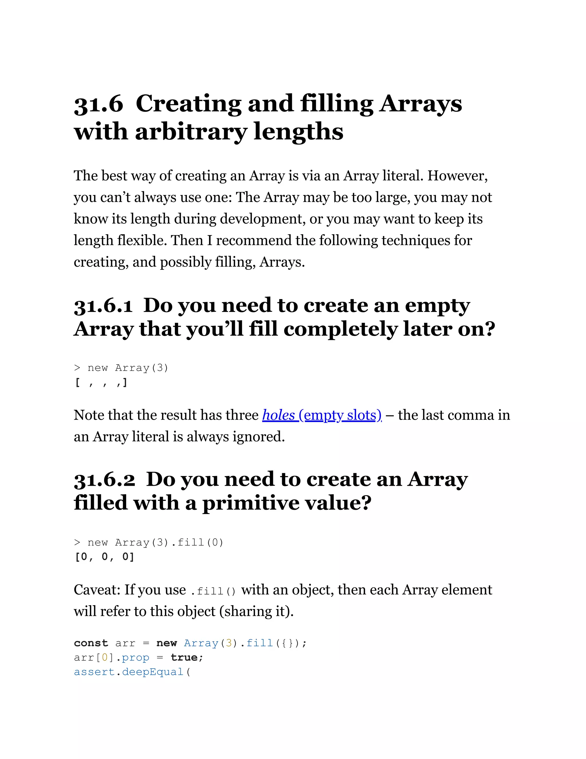 31.6 Creating and filling Arrays
with arbitrary lengths
The best way of creating an Array is via an Array literal. However,
you can’t always use one: The Array may be too large, you may not
know its length during development, or you may want to keep its
length flexible. Then I recommend the following techniques for
creating, and possibly filling, Arrays.
31.6.1 Do you need to create an empty
Array that you’ll fill completely later on?
Note that the result has three holes (empty slots) – the last comma in
an Array literal is always ignored.
31.6.2 Do you need to create an Array
filled with a primitive value?
Caveat: If you use .fill() with an object, then each Array element
will refer to this object (sharing it).
> new Array(3)
[ , , ,]
> new Array(3).fill(0)
[0, 0, 0]
const arr = new Array(3).fill({});
arr[0].prop = true;
assert.deepEqual(
 