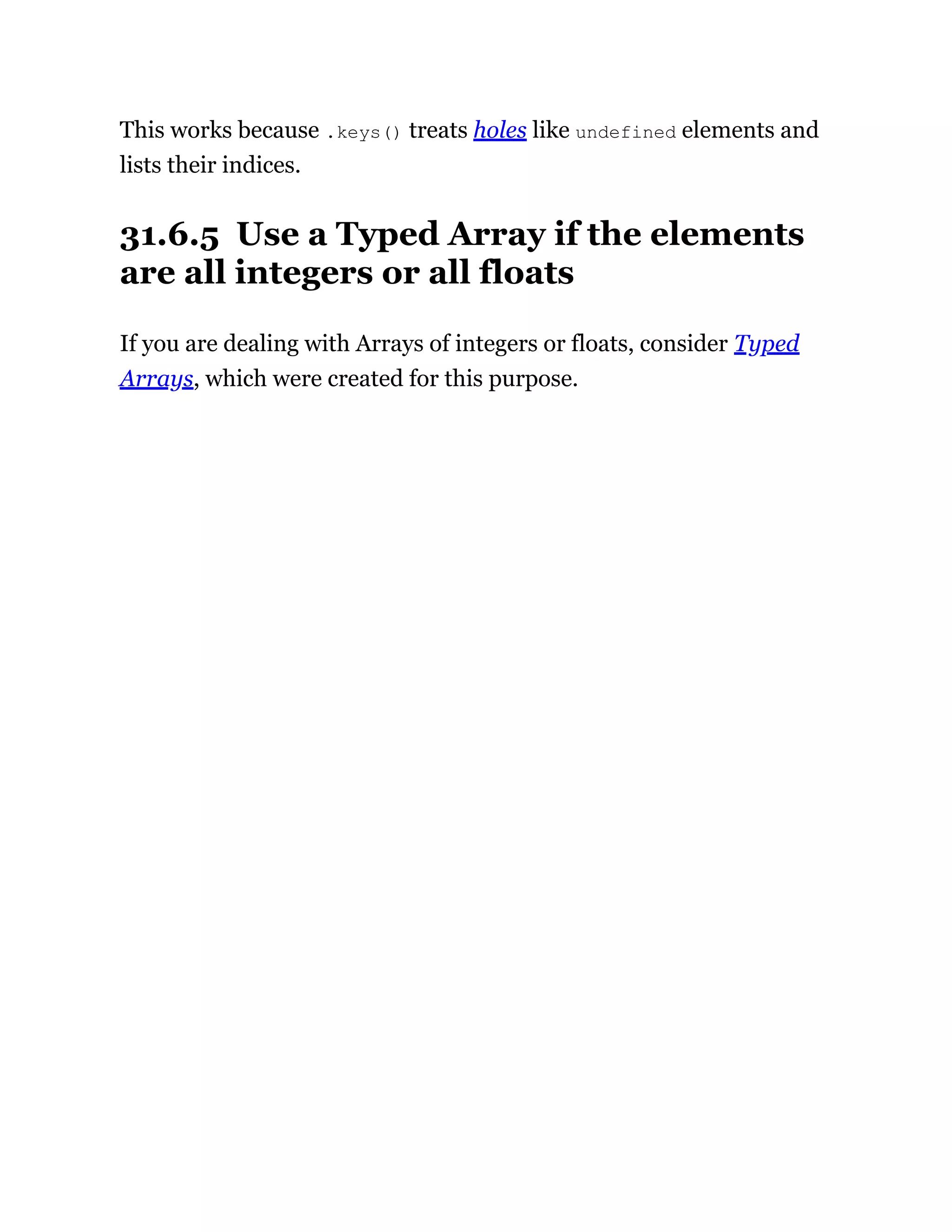 This works because .keys() treats holes like undefined elements and
lists their indices.
31.6.5 Use a Typed Array if the elements
are all integers or all floats
If you are dealing with Arrays of integers or floats, consider Typed
Arrays, which were created for this purpose.
 