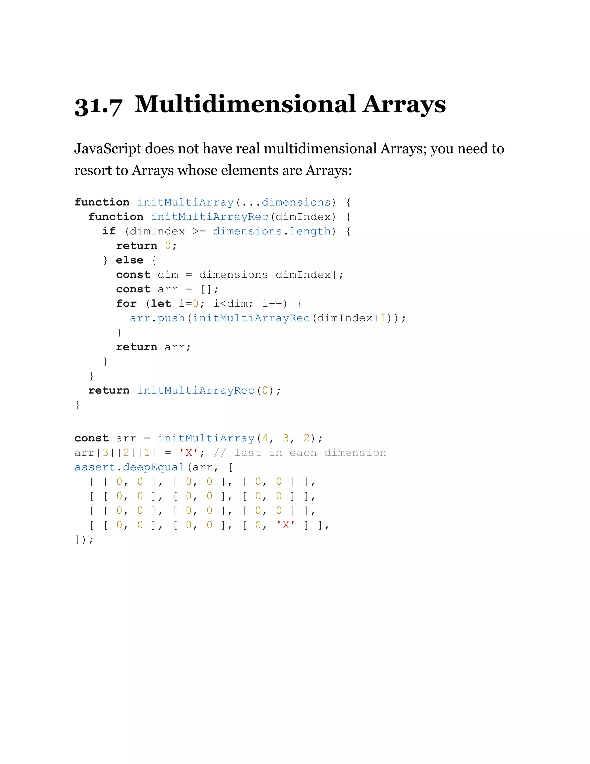31.7 Multidimensional Arrays
JavaScript does not have real multidimensional Arrays; you need to
resort to Arrays whose elements are Arrays:
function initMultiArray(...dimensions) {
function initMultiArrayRec(dimIndex) {
if (dimIndex >= dimensions.length) {
return 0;
} else {
const dim = dimensions[dimIndex];
const arr = [];
for (let i=0; i<dim; i++) {
arr.push(initMultiArrayRec(dimIndex+1));
}
return arr;
}
}
return initMultiArrayRec(0);
}
const arr = initMultiArray(4, 3, 2);
arr[3][2][1] = 'X'; // last in each dimension
assert.deepEqual(arr, [
[ [ 0, 0 ], [ 0, 0 ], [ 0, 0 ] ],
[ [ 0, 0 ], [ 0, 0 ], [ 0, 0 ] ],
[ [ 0, 0 ], [ 0, 0 ], [ 0, 0 ] ],
[ [ 0, 0 ], [ 0, 0 ], [ 0, 'X' ] ],
]);
 