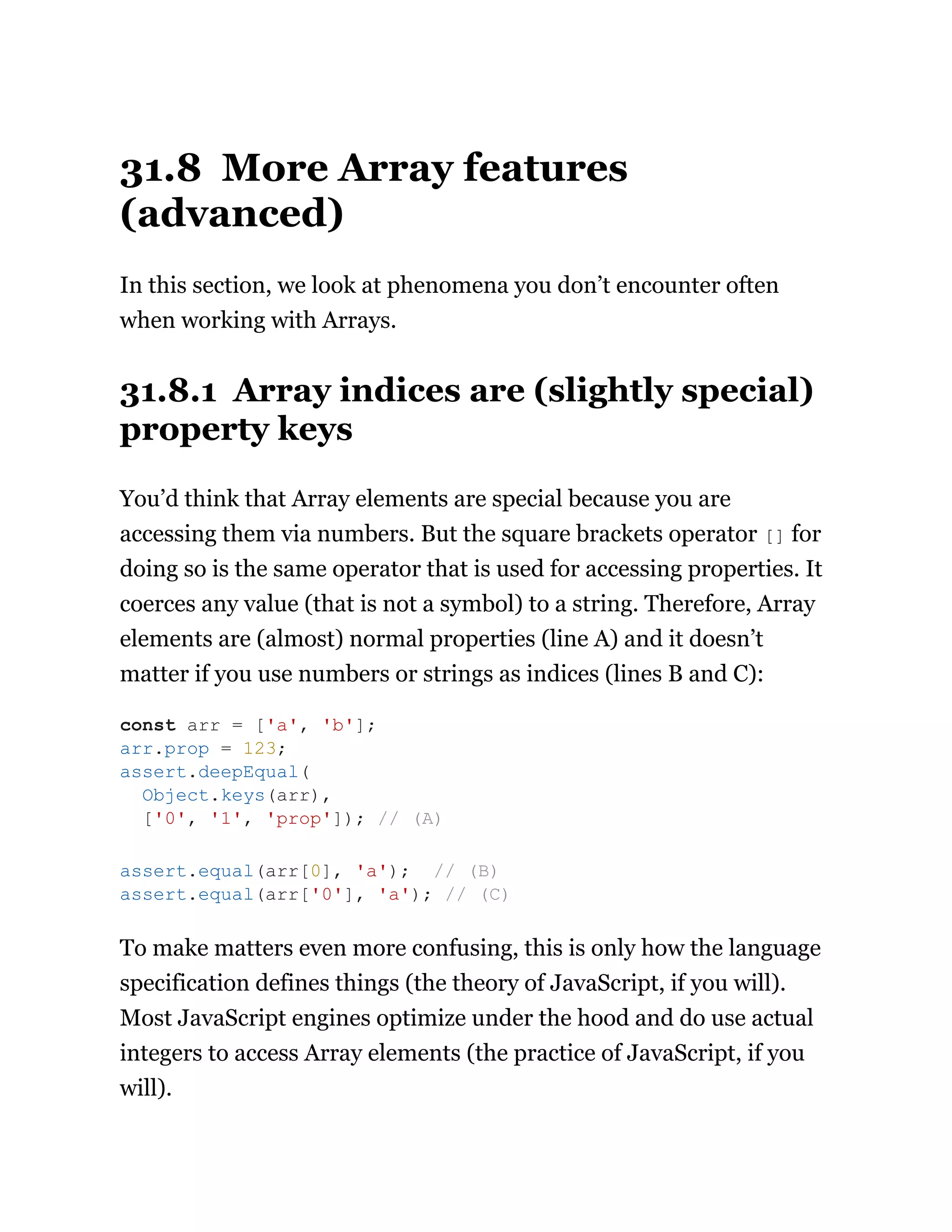31.8 More Array features
(advanced)
In this section, we look at phenomena you don’t encounter often
when working with Arrays.
31.8.1 Array indices are (slightly special)
property keys
You’d think that Array elements are special because you are
accessing them via numbers. But the square brackets operator [] for
doing so is the same operator that is used for accessing properties. It
coerces any value (that is not a symbol) to a string. Therefore, Array
elements are (almost) normal properties (line A) and it doesn’t
matter if you use numbers or strings as indices (lines B and C):
To make matters even more confusing, this is only how the language
specification defines things (the theory of JavaScript, if you will).
Most JavaScript engines optimize under the hood and do use actual
integers to access Array elements (the practice of JavaScript, if you
will).
const arr = ['a', 'b'];
arr.prop = 123;
assert.deepEqual(
Object.keys(arr),
['0', '1', 'prop']); // (A)
assert.equal(arr[0], 'a'); // (B)
assert.equal(arr['0'], 'a'); // (C)
 