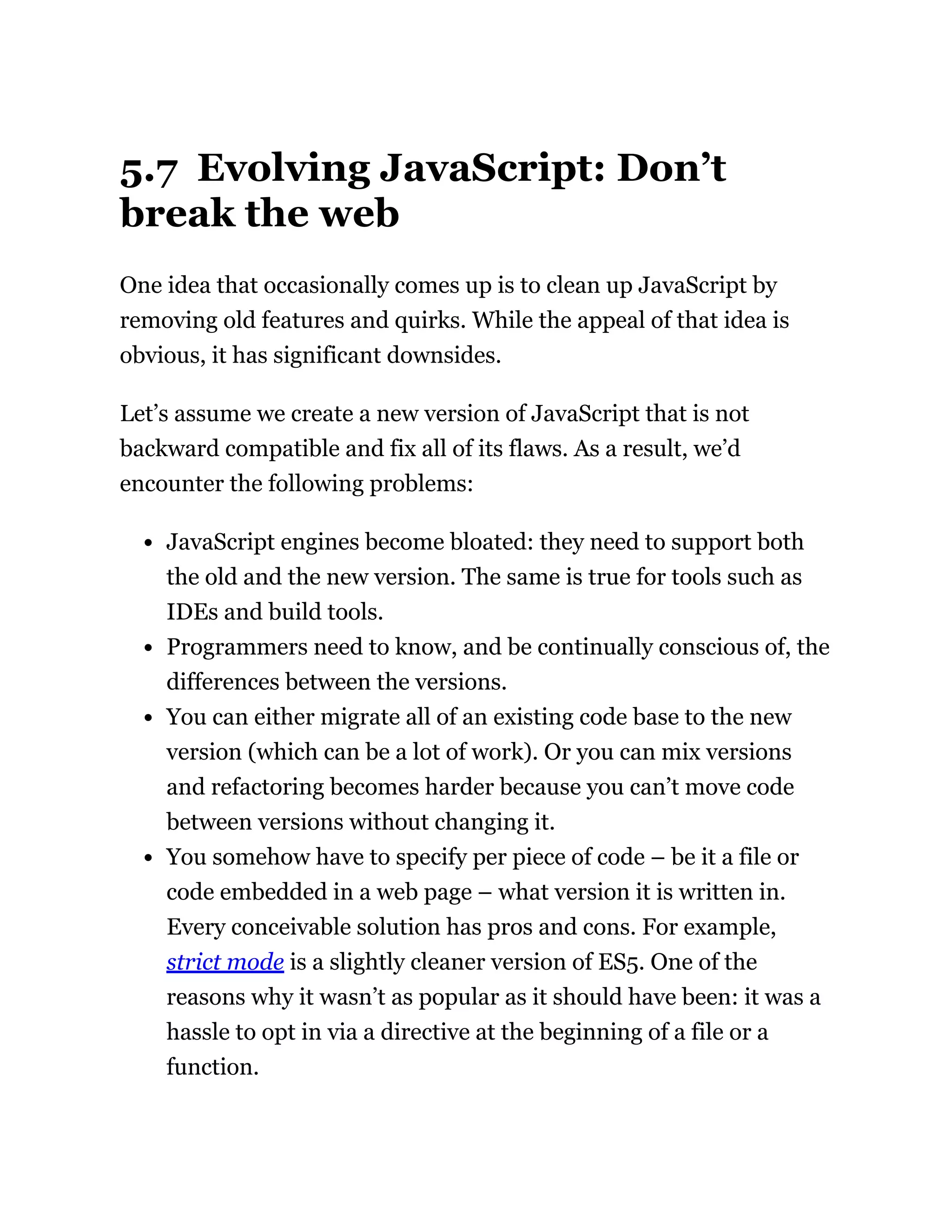 5.7 Evolving JavaScript: Don’t
break the web
One idea that occasionally comes up is to clean up JavaScript by
removing old features and quirks. While the appeal of that idea is
obvious, it has significant downsides.
Let’s assume we create a new version of JavaScript that is not
backward compatible and fix all of its flaws. As a result, we’d
encounter the following problems:
JavaScript engines become bloated: they need to support both
the old and the new version. The same is true for tools such as
IDEs and build tools.
Programmers need to know, and be continually conscious of, the
differences between the versions.
You can either migrate all of an existing code base to the new
version (which can be a lot of work). Or you can mix versions
and refactoring becomes harder because you can’t move code
between versions without changing it.
You somehow have to specify per piece of code – be it a file or
code embedded in a web page – what version it is written in.
Every conceivable solution has pros and cons. For example,
strict mode is a slightly cleaner version of ES5. One of the
reasons why it wasn’t as popular as it should have been: it was a
hassle to opt in via a directive at the beginning of a file or a
function.
 