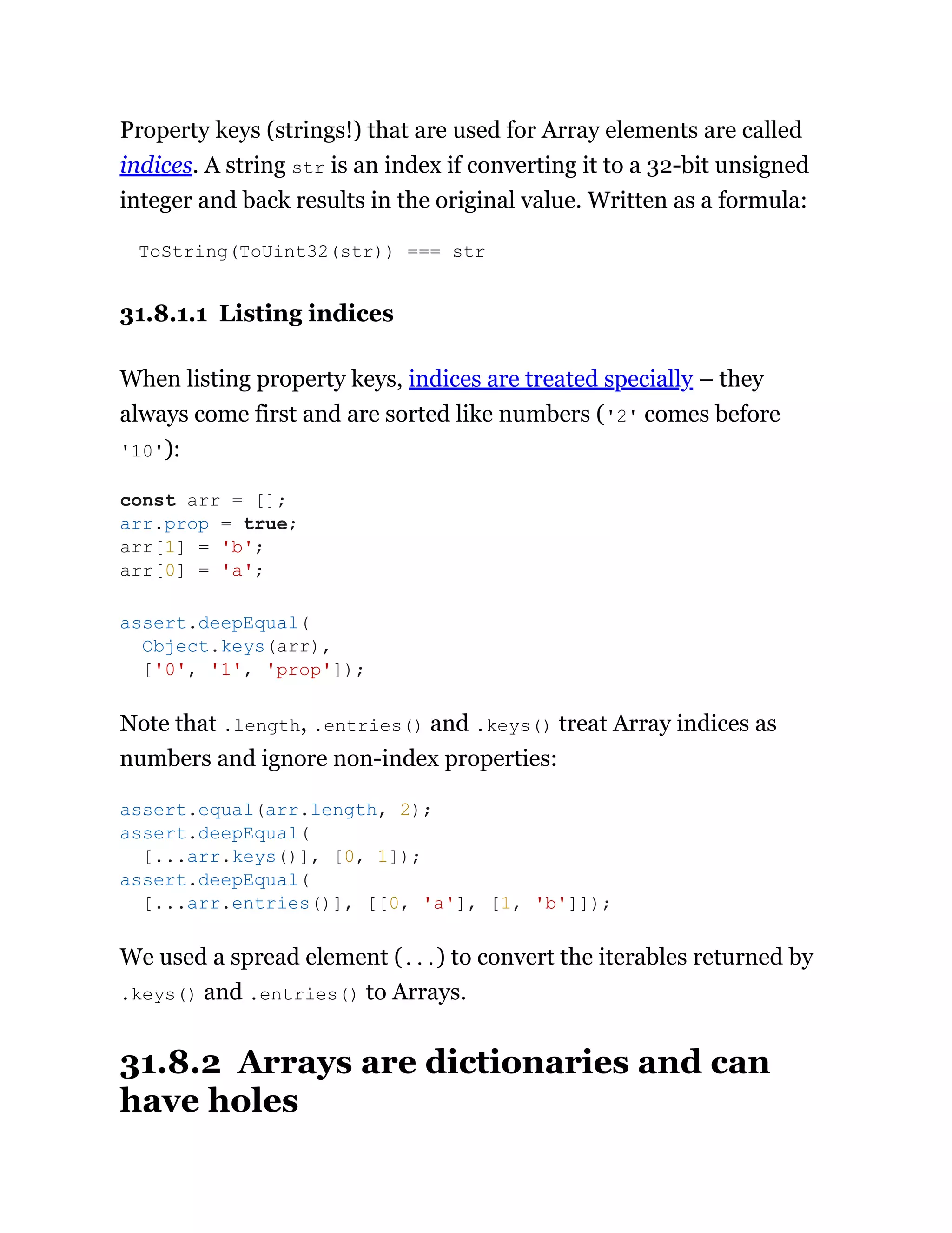 Property keys (strings!) that are used for Array elements are called
indices. A string str is an index if converting it to a 32-bit unsigned
integer and back results in the original value. Written as a formula:
ToString(ToUint32(str)) === str
31.8.1.1 Listing indices
When listing property keys, indices are treated specially – they
always come first and are sorted like numbers ('2' comes before
'10'):
Note that .length, .entries() and .keys() treat Array indices as
numbers and ignore non-index properties:
We used a spread element (...) to convert the iterables returned by
.keys() and .entries() to Arrays.
31.8.2 Arrays are dictionaries and can
have holes
const arr = [];
arr.prop = true;
arr[1] = 'b';
arr[0] = 'a';
assert.deepEqual(
Object.keys(arr),
['0', '1', 'prop']);
assert.equal(arr.length, 2);
assert.deepEqual(
[...arr.keys()], [0, 1]);
assert.deepEqual(
[...arr.entries()], [[0, 'a'], [1, 'b']]);
 