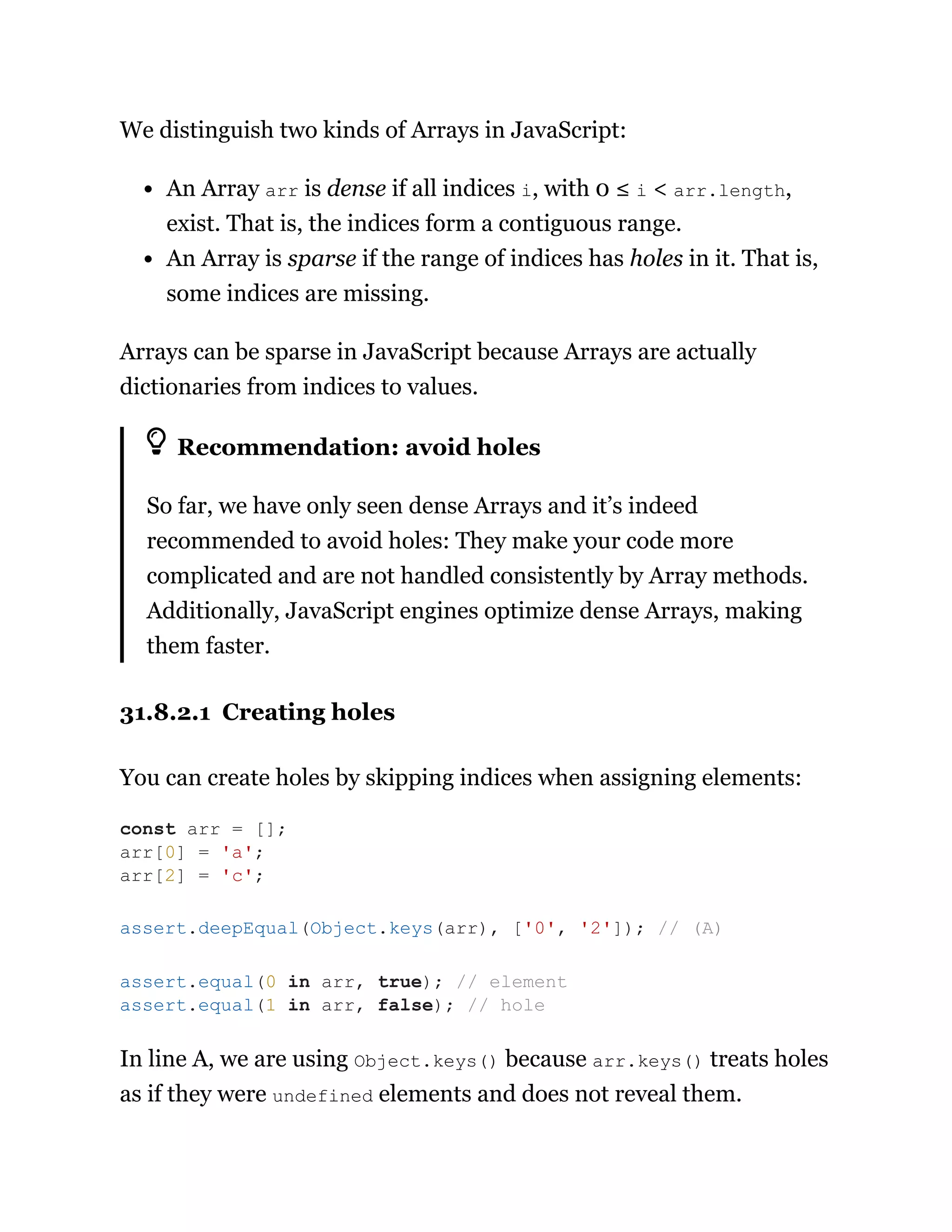 We distinguish two kinds of Arrays in JavaScript:
An Array arr is dense if all indices i, with 0 ≤ i < arr.length,
exist. That is, the indices form a contiguous range.
An Array is sparse if the range of indices has holes in it. That is,
some indices are missing.
Arrays can be sparse in JavaScript because Arrays are actually
dictionaries from indices to values.
Recommendation: avoid holes
So far, we have only seen dense Arrays and it’s indeed
recommended to avoid holes: They make your code more
complicated and are not handled consistently by Array methods.
Additionally, JavaScript engines optimize dense Arrays, making
them faster.
31.8.2.1 Creating holes
You can create holes by skipping indices when assigning elements:
In line A, we are using Object.keys() because arr.keys() treats holes
as if they were undefined elements and does not reveal them.
const arr = [];
arr[0] = 'a';
arr[2] = 'c';
assert.deepEqual(Object.keys(arr), ['0', '2']); // (A)
assert.equal(0 in arr, true); // element
assert.equal(1 in arr, false); // hole
 