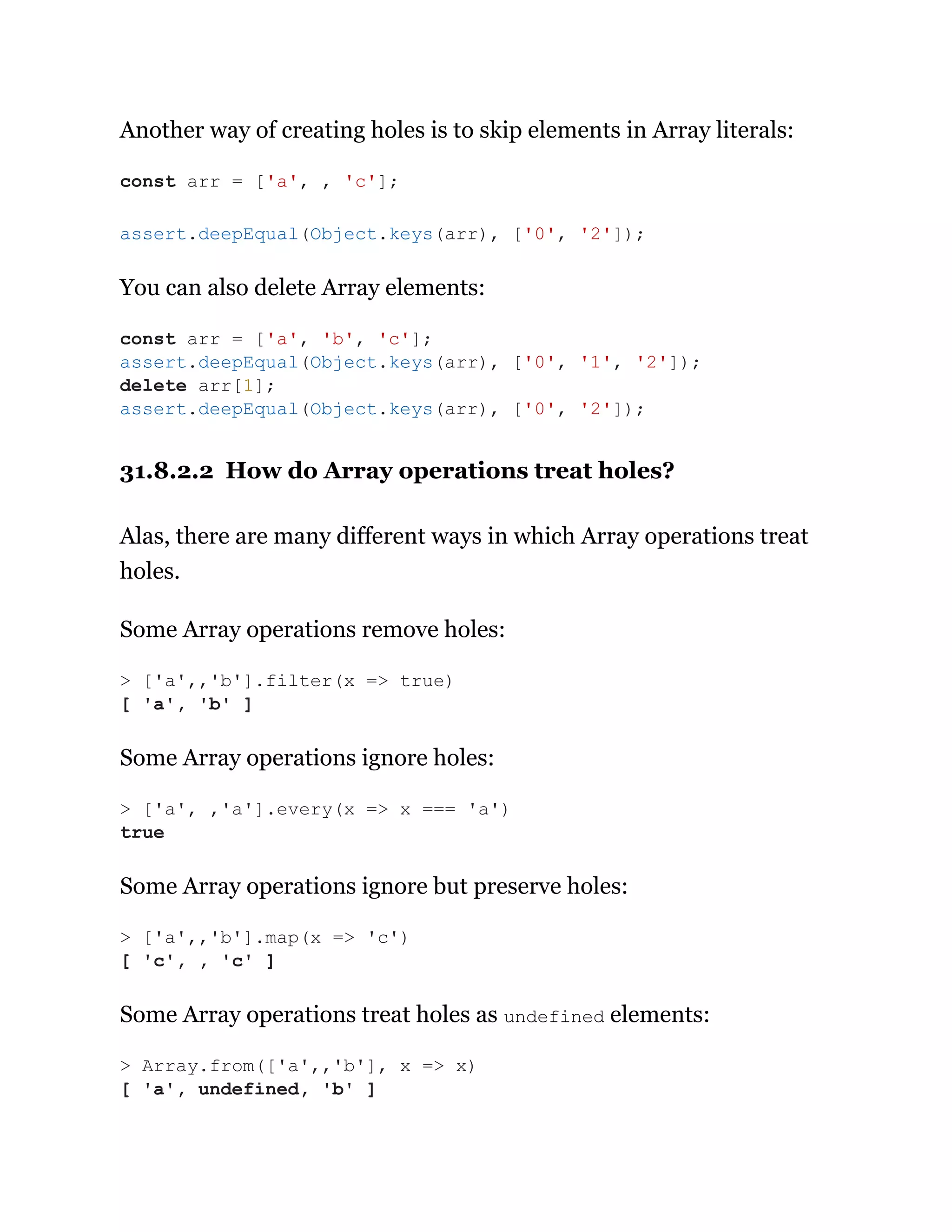 Another way of creating holes is to skip elements in Array literals:
You can also delete Array elements:
31.8.2.2 How do Array operations treat holes?
Alas, there are many different ways in which Array operations treat
holes.
Some Array operations remove holes:
Some Array operations ignore holes:
Some Array operations ignore but preserve holes:
Some Array operations treat holes as undefined elements:
const arr = ['a', , 'c'];
assert.deepEqual(Object.keys(arr), ['0', '2']);
const arr = ['a', 'b', 'c'];
assert.deepEqual(Object.keys(arr), ['0', '1', '2']);
delete arr[1];
assert.deepEqual(Object.keys(arr), ['0', '2']);
> ['a',,'b'].filter(x => true)
[ 'a', 'b' ]
> ['a', ,'a'].every(x => x === 'a')
true
> ['a',,'b'].map(x => 'c')
[ 'c', , 'c' ]
> Array.from(['a',,'b'], x => x)
[ 'a', undefined, 'b' ]
 