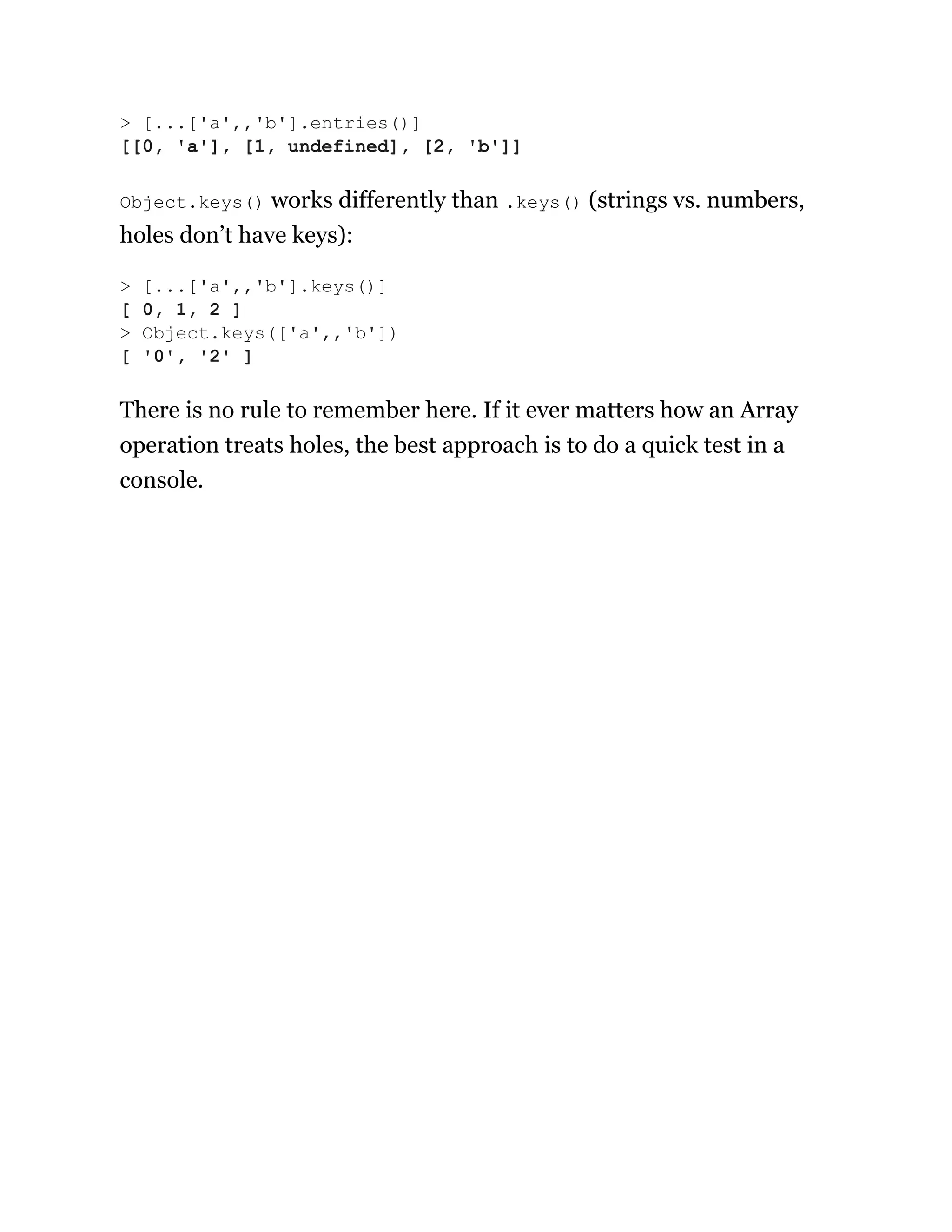 Object.keys() works differently than .keys() (strings vs. numbers,
holes don’t have keys):
There is no rule to remember here. If it ever matters how an Array
operation treats holes, the best approach is to do a quick test in a
console.
> [...['a',,'b'].entries()]
[[0, 'a'], [1, undefined], [2, 'b']]
> [...['a',,'b'].keys()]
[ 0, 1, 2 ]
> Object.keys(['a',,'b'])
[ '0', '2' ]
 