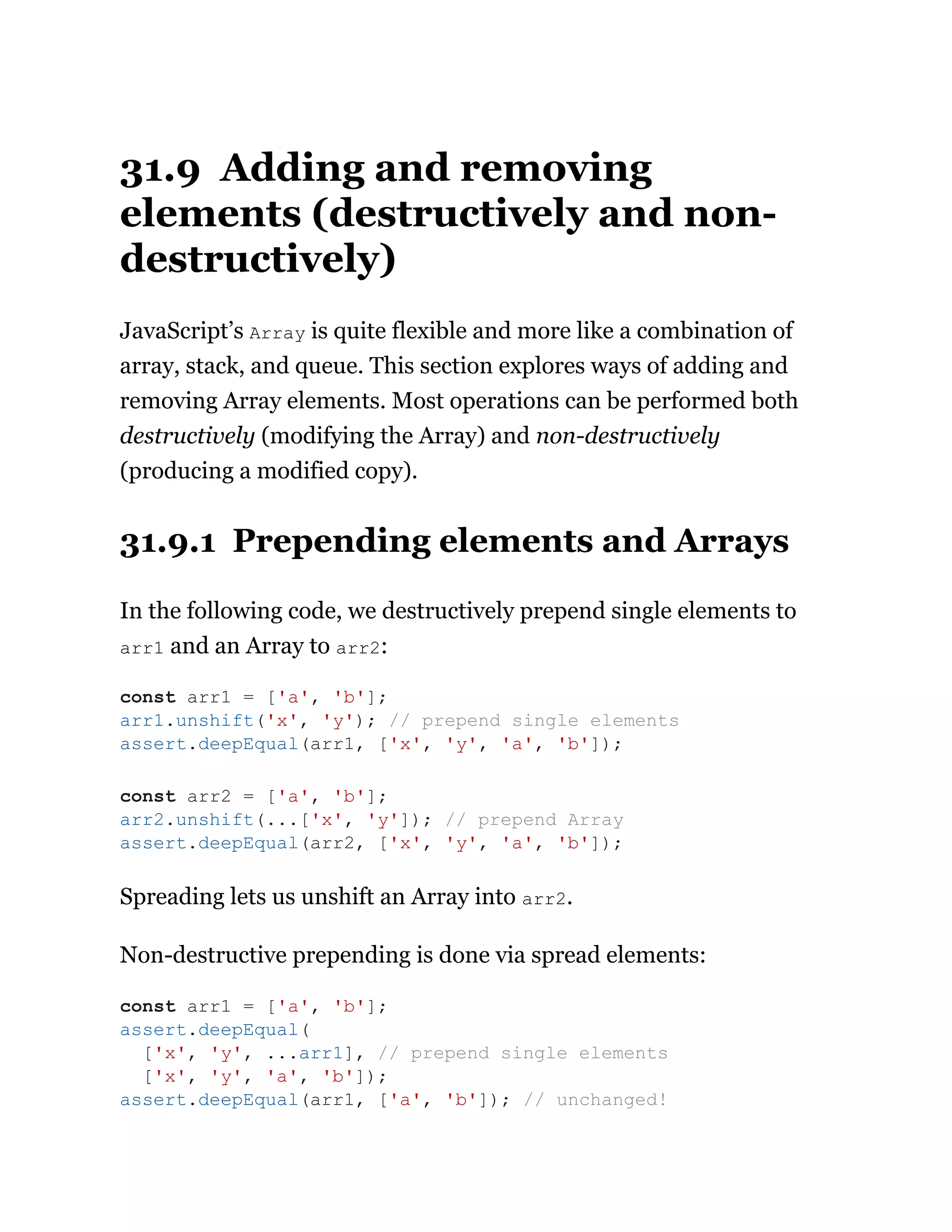31.9 Adding and removing
elements (destructively and non-
destructively)
JavaScript’s Array is quite flexible and more like a combination of
array, stack, and queue. This section explores ways of adding and
removing Array elements. Most operations can be performed both
destructively (modifying the Array) and non-destructively
(producing a modified copy).
31.9.1 Prepending elements and Arrays
In the following code, we destructively prepend single elements to
arr1 and an Array to arr2:
Spreading lets us unshift an Array into arr2.
Non-destructive prepending is done via spread elements:
const arr1 = ['a', 'b'];
arr1.unshift('x', 'y'); // prepend single elements
assert.deepEqual(arr1, ['x', 'y', 'a', 'b']);
const arr2 = ['a', 'b'];
arr2.unshift(...['x', 'y']); // prepend Array
assert.deepEqual(arr2, ['x', 'y', 'a', 'b']);
const arr1 = ['a', 'b'];
assert.deepEqual(
['x', 'y', ...arr1], // prepend single elements
['x', 'y', 'a', 'b']);
assert.deepEqual(arr1, ['a', 'b']); // unchanged!
 