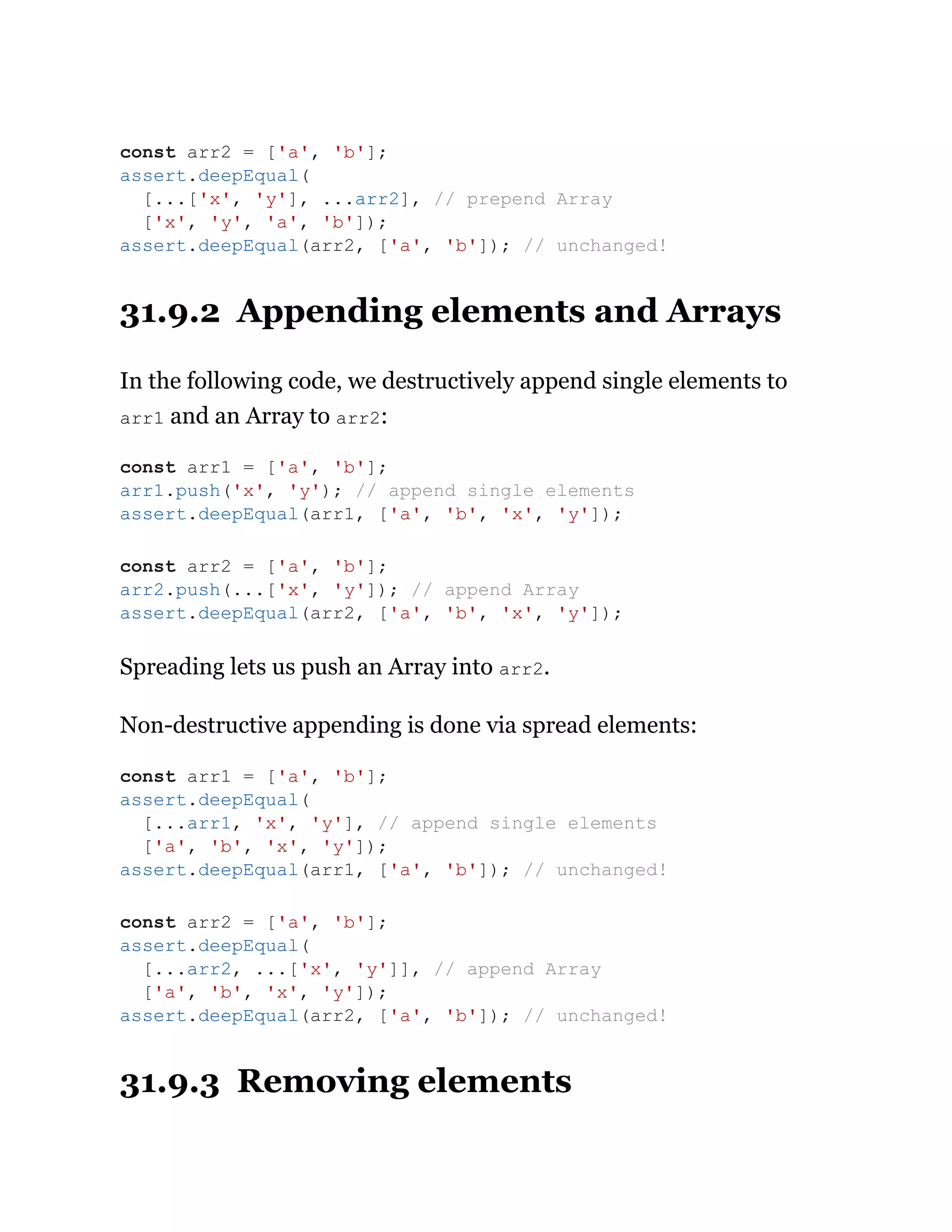 31.9.2 Appending elements and Arrays
In the following code, we destructively append single elements to
arr1 and an Array to arr2:
Spreading lets us push an Array into arr2.
Non-destructive appending is done via spread elements:
31.9.3 Removing elements
const arr2 = ['a', 'b'];
assert.deepEqual(
[...['x', 'y'], ...arr2], // prepend Array
['x', 'y', 'a', 'b']);
assert.deepEqual(arr2, ['a', 'b']); // unchanged!
const arr1 = ['a', 'b'];
arr1.push('x', 'y'); // append single elements
assert.deepEqual(arr1, ['a', 'b', 'x', 'y']);
const arr2 = ['a', 'b'];
arr2.push(...['x', 'y']); // append Array
assert.deepEqual(arr2, ['a', 'b', 'x', 'y']);
const arr1 = ['a', 'b'];
assert.deepEqual(
[...arr1, 'x', 'y'], // append single elements
['a', 'b', 'x', 'y']);
assert.deepEqual(arr1, ['a', 'b']); // unchanged!
const arr2 = ['a', 'b'];
assert.deepEqual(
[...arr2, ...['x', 'y']], // append Array
['a', 'b', 'x', 'y']);
assert.deepEqual(arr2, ['a', 'b']); // unchanged!
 