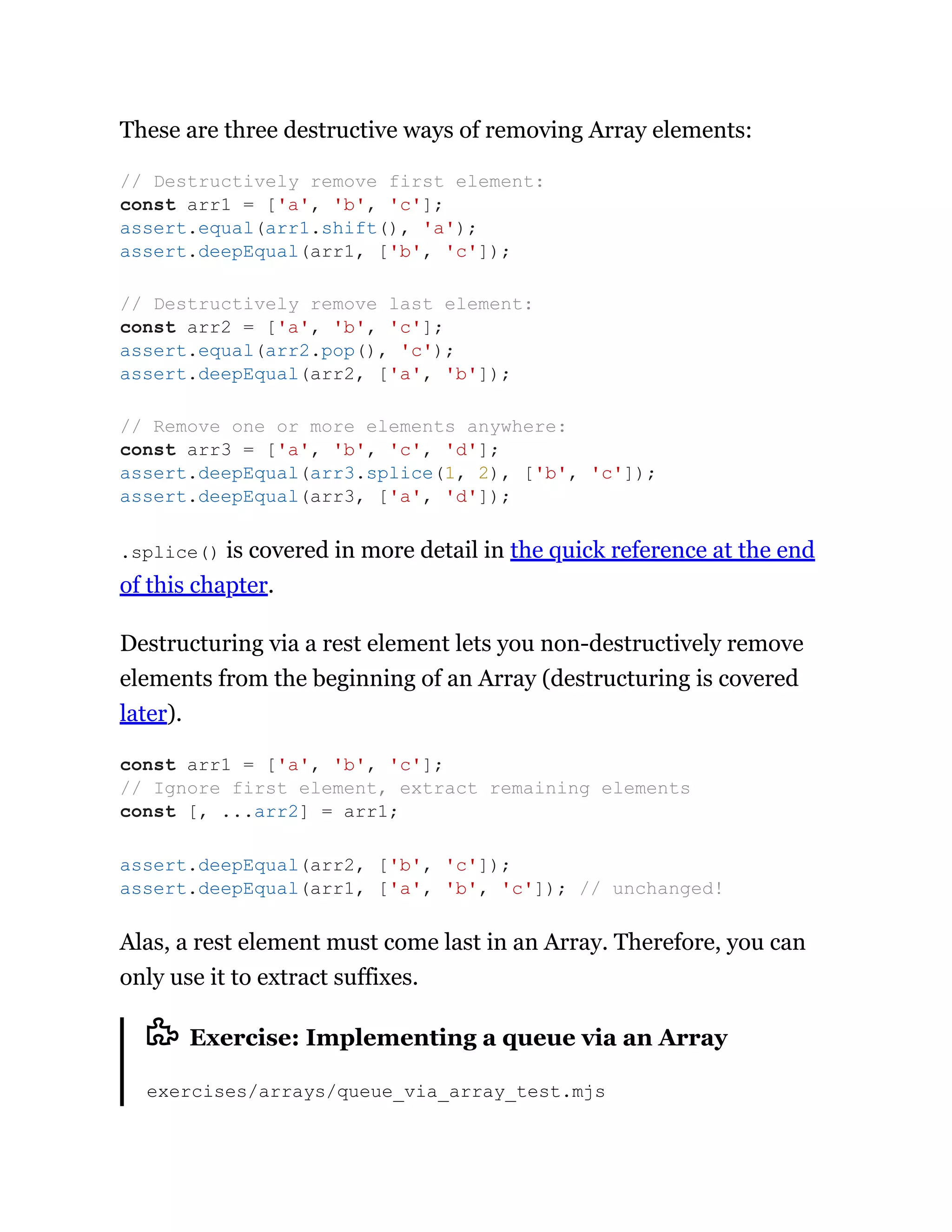 These are three destructive ways of removing Array elements:
.splice() is covered in more detail in the quick reference at the end
of this chapter.
Destructuring via a rest element lets you non-destructively remove
elements from the beginning of an Array (destructuring is covered
later).
Alas, a rest element must come last in an Array. Therefore, you can
only use it to extract suffixes.
Exercise: Implementing a queue via an Array
exercises/arrays/queue_via_array_test.mjs
// Destructively remove first element:
const arr1 = ['a', 'b', 'c'];
assert.equal(arr1.shift(), 'a');
assert.deepEqual(arr1, ['b', 'c']);
// Destructively remove last element:
const arr2 = ['a', 'b', 'c'];
assert.equal(arr2.pop(), 'c');
assert.deepEqual(arr2, ['a', 'b']);
// Remove one or more elements anywhere:
const arr3 = ['a', 'b', 'c', 'd'];
assert.deepEqual(arr3.splice(1, 2), ['b', 'c']);
assert.deepEqual(arr3, ['a', 'd']);
const arr1 = ['a', 'b', 'c'];
// Ignore first element, extract remaining elements
const [, ...arr2] = arr1;
assert.deepEqual(arr2, ['b', 'c']);
assert.deepEqual(arr1, ['a', 'b', 'c']); // unchanged!
 