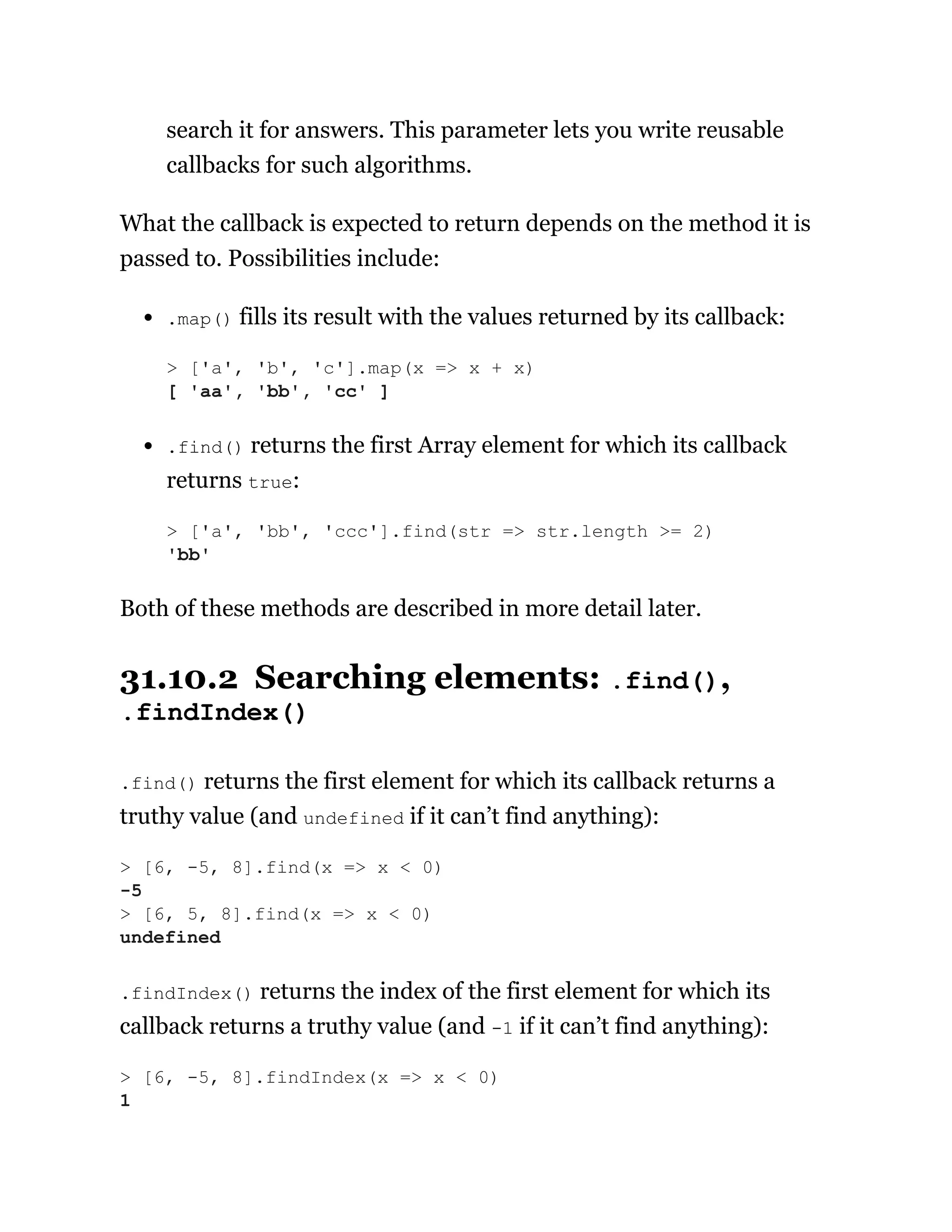 search it for answers. This parameter lets you write reusable
callbacks for such algorithms.
What the callback is expected to return depends on the method it is
passed to. Possibilities include:
.map() fills its result with the values returned by its callback:
.find() returns the first Array element for which its callback
returns true:
Both of these methods are described in more detail later.
31.10.2 Searching elements: .find(),
.findIndex()
.find() returns the first element for which its callback returns a
truthy value (and undefined if it can’t find anything):
.findIndex() returns the index of the first element for which its
callback returns a truthy value (and -1 if it can’t find anything):
> ['a', 'b', 'c'].map(x => x + x)
[ 'aa', 'bb', 'cc' ]
> ['a', 'bb', 'ccc'].find(str => str.length >= 2)
'bb'
> [6, -5, 8].find(x => x < 0)
-5
> [6, 5, 8].find(x => x < 0)
undefined
> [6, -5, 8].findIndex(x => x < 0)
1
 