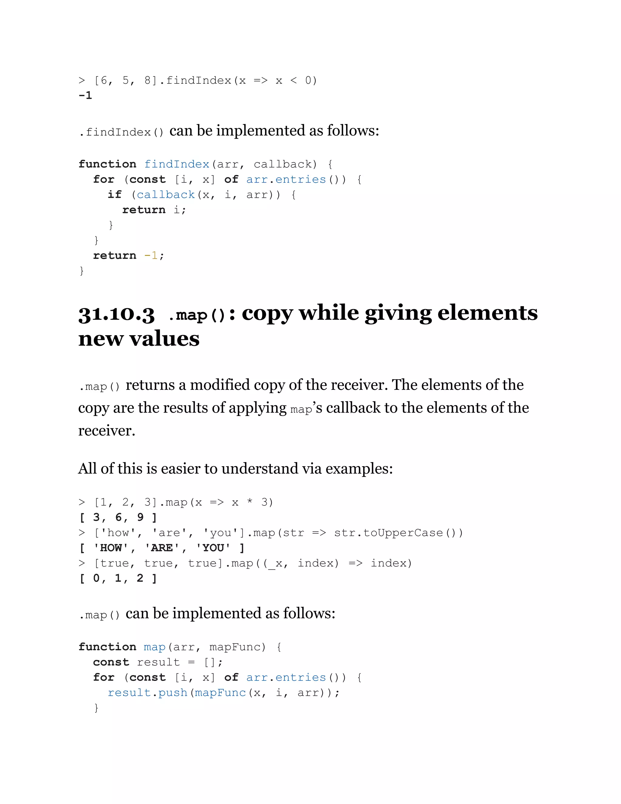 .findIndex() can be implemented as follows:
31.10.3 .map(): copy while giving elements
new values
.map() returns a modified copy of the receiver. The elements of the
copy are the results of applying map’s callback to the elements of the
receiver.
All of this is easier to understand via examples:
.map() can be implemented as follows:
> [6, 5, 8].findIndex(x => x < 0)
-1
function findIndex(arr, callback) {
for (const [i, x] of arr.entries()) {
if (callback(x, i, arr)) {
return i;
}
}
return -1;
}
> [1, 2, 3].map(x => x * 3)
[ 3, 6, 9 ]
> ['how', 'are', 'you'].map(str => str.toUpperCase())
[ 'HOW', 'ARE', 'YOU' ]
> [true, true, true].map((_x, index) => index)
[ 0, 1, 2 ]
function map(arr, mapFunc) {
const result = [];
for (const [i, x] of arr.entries()) {
result.push(mapFunc(x, i, arr));
}
 
