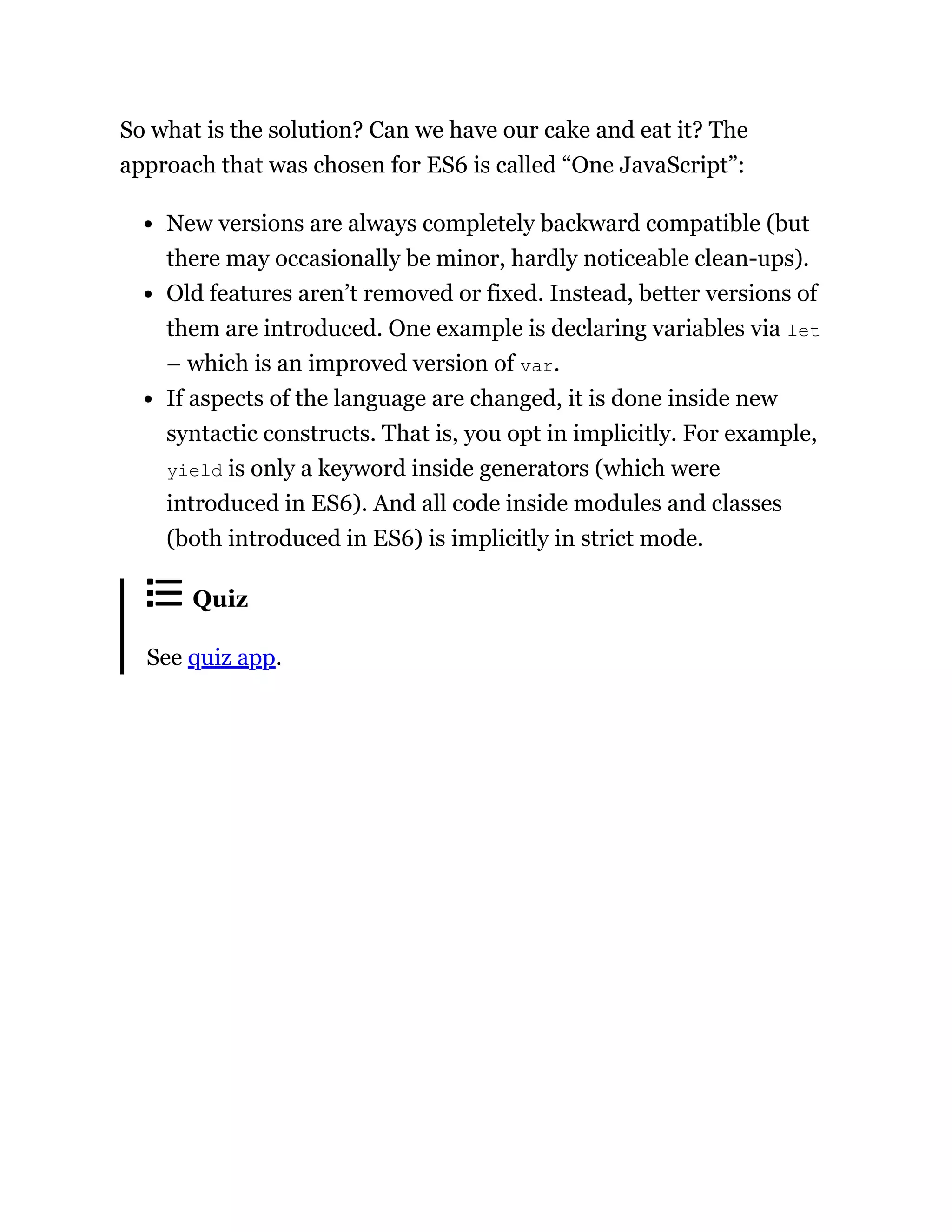 So what is the solution? Can we have our cake and eat it? The
approach that was chosen for ES6 is called “One JavaScript”:
New versions are always completely backward compatible (but
there may occasionally be minor, hardly noticeable clean-ups).
Old features aren’t removed or fixed. Instead, better versions of
them are introduced. One example is declaring variables via let
– which is an improved version of var.
If aspects of the language are changed, it is done inside new
syntactic constructs. That is, you opt in implicitly. For example,
yield is only a keyword inside generators (which were
introduced in ES6). And all code inside modules and classes
(both introduced in ES6) is implicitly in strict mode.
Quiz
See quiz app.
 