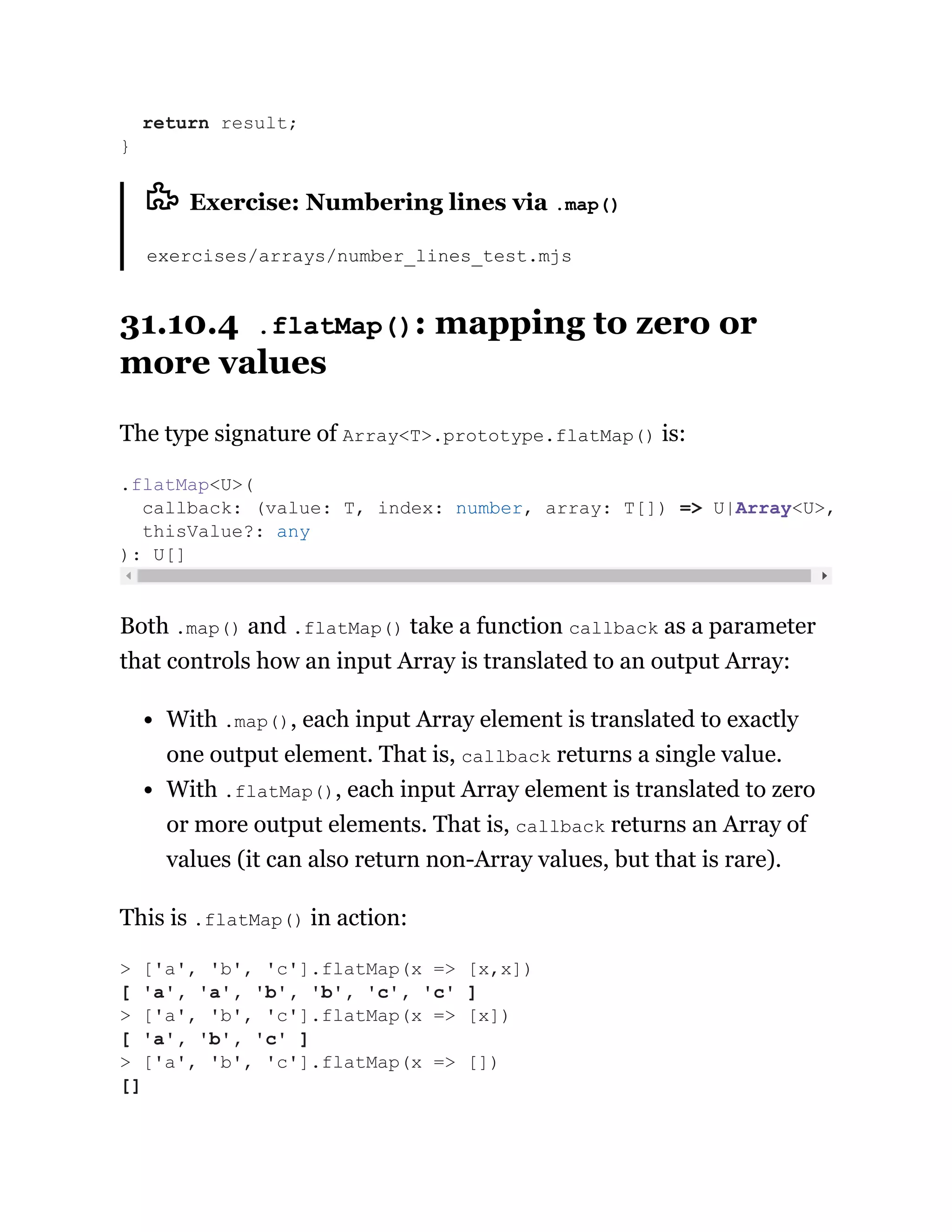 Exercise: Numbering lines via .map()
exercises/arrays/number_lines_test.mjs
31.10.4 .flatMap(): mapping to zero or
more values
The type signature of Array<T>.prototype.flatMap() is:
Both .map() and .flatMap() take a function callback as a parameter
that controls how an input Array is translated to an output Array:
With .map(), each input Array element is translated to exactly
one output element. That is, callback returns a single value.
With .flatMap(), each input Array element is translated to zero
or more output elements. That is, callback returns an Array of
values (it can also return non-Array values, but that is rare).
This is .flatMap() in action:
return result;
}
.flatMap<U>(
callback: (value: T, index: number, array: T[]) => U|Array<U>,
thisValue?: any
): U[]
> ['a', 'b', 'c'].flatMap(x => [x,x])
[ 'a', 'a', 'b', 'b', 'c', 'c' ]
> ['a', 'b', 'c'].flatMap(x => [x])
[ 'a', 'b', 'c' ]
> ['a', 'b', 'c'].flatMap(x => [])
[]
 