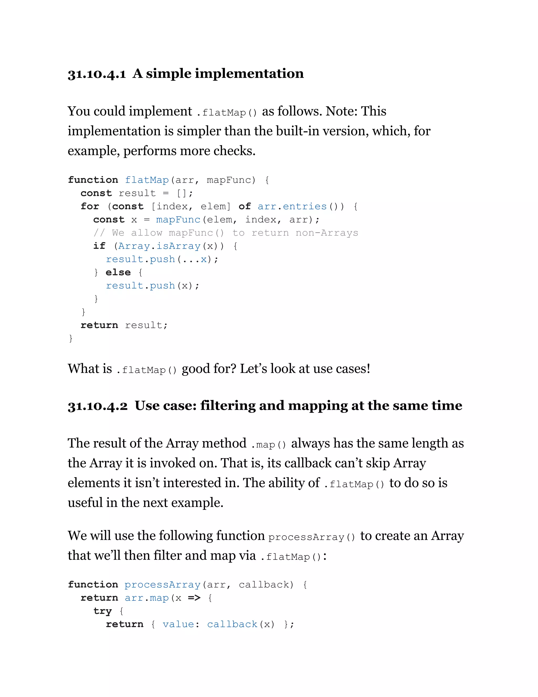 31.10.4.1 A simple implementation
You could implement .flatMap() as follows. Note: This
implementation is simpler than the built-in version, which, for
example, performs more checks.
What is .flatMap() good for? Let’s look at use cases!
31.10.4.2 Use case: filtering and mapping at the same time
The result of the Array method .map() always has the same length as
the Array it is invoked on. That is, its callback can’t skip Array
elements it isn’t interested in. The ability of .flatMap() to do so is
useful in the next example.
We will use the following function processArray() to create an Array
that we’ll then filter and map via .flatMap():
function flatMap(arr, mapFunc) {
const result = [];
for (const [index, elem] of arr.entries()) {
const x = mapFunc(elem, index, arr);
// We allow mapFunc() to return non-Arrays
if (Array.isArray(x)) {
result.push(...x);
} else {
result.push(x);
}
}
return result;
}
function processArray(arr, callback) {
return arr.map(x => {
try {
return { value: callback(x) };
 