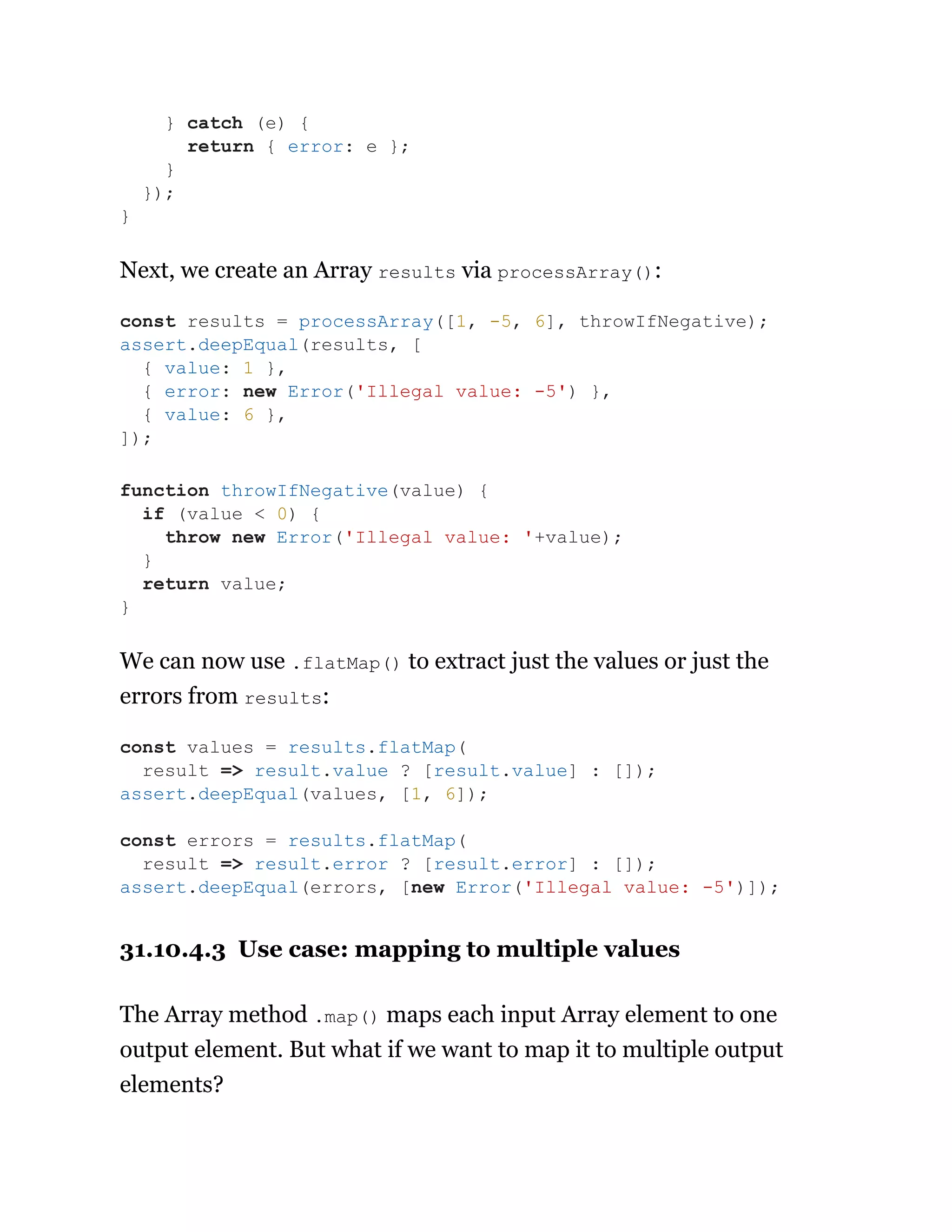 Next, we create an Array results via processArray():
We can now use .flatMap() to extract just the values or just the
errors from results:
31.10.4.3 Use case: mapping to multiple values
The Array method .map() maps each input Array element to one
output element. But what if we want to map it to multiple output
elements?
} catch (e) {
return { error: e };
}
});
}
const results = processArray([1, -5, 6], throwIfNegative);
assert.deepEqual(results, [
{ value: 1 },
{ error: new Error('Illegal value: -5') },
{ value: 6 },
]);
function throwIfNegative(value) {
if (value < 0) {
throw new Error('Illegal value: '+value);
}
return value;
}
const values = results.flatMap(
result => result.value ? [result.value] : []);
assert.deepEqual(values, [1, 6]);
const errors = results.flatMap(
result => result.error ? [result.error] : []);
assert.deepEqual(errors, [new Error('Illegal value: -5')]);
 