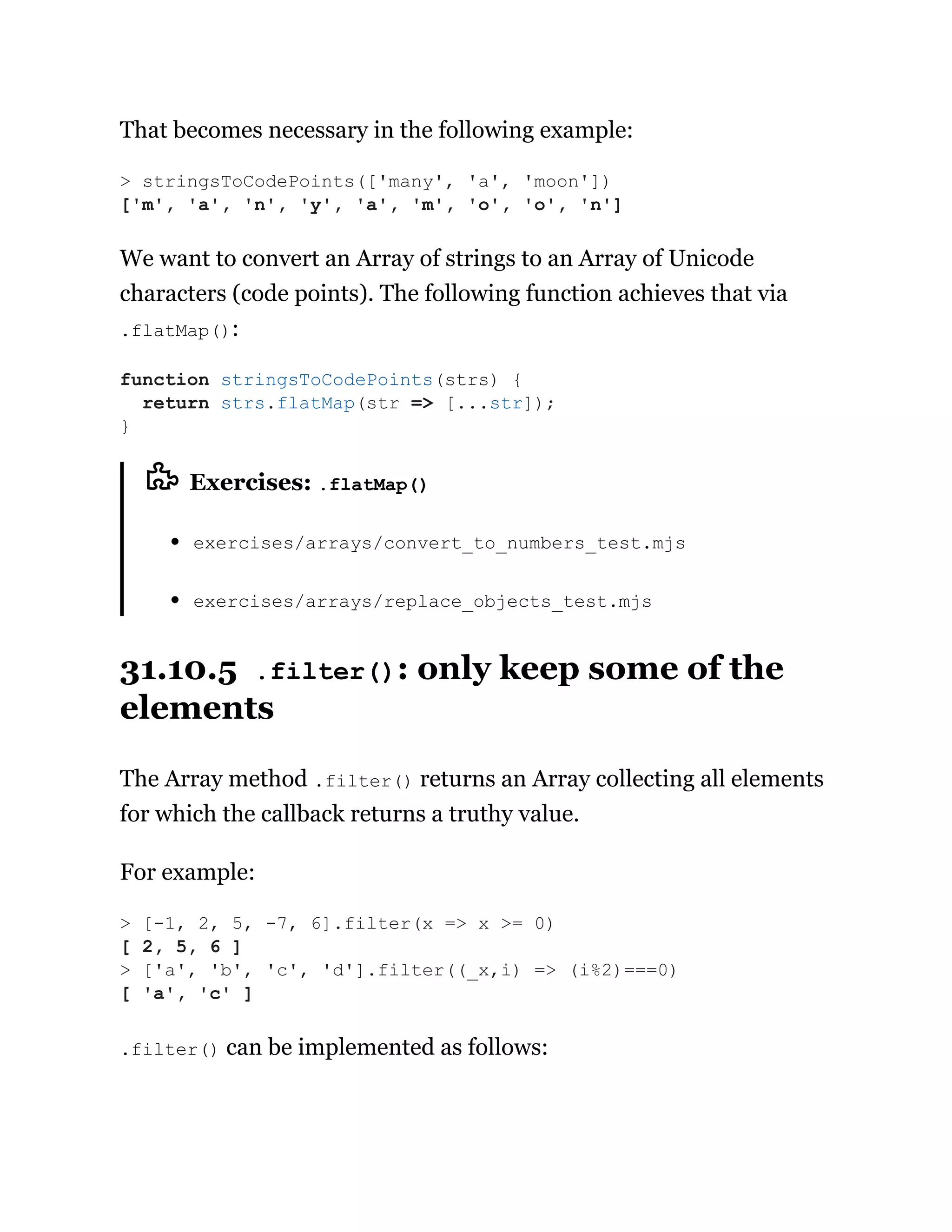 That becomes necessary in the following example:
We want to convert an Array of strings to an Array of Unicode
characters (code points). The following function achieves that via
.flatMap():
Exercises: .flatMap()
exercises/arrays/convert_to_numbers_test.mjs
exercises/arrays/replace_objects_test.mjs
31.10.5 .filter(): only keep some of the
elements
The Array method .filter() returns an Array collecting all elements
for which the callback returns a truthy value.
For example:
.filter() can be implemented as follows:
> stringsToCodePoints(['many', 'a', 'moon'])
['m', 'a', 'n', 'y', 'a', 'm', 'o', 'o', 'n']
function stringsToCodePoints(strs) {
return strs.flatMap(str => [...str]);
}
> [-1, 2, 5, -7, 6].filter(x => x >= 0)
[ 2, 5, 6 ]
> ['a', 'b', 'c', 'd'].filter((_x,i) => (i%2)===0)
[ 'a', 'c' ]
 