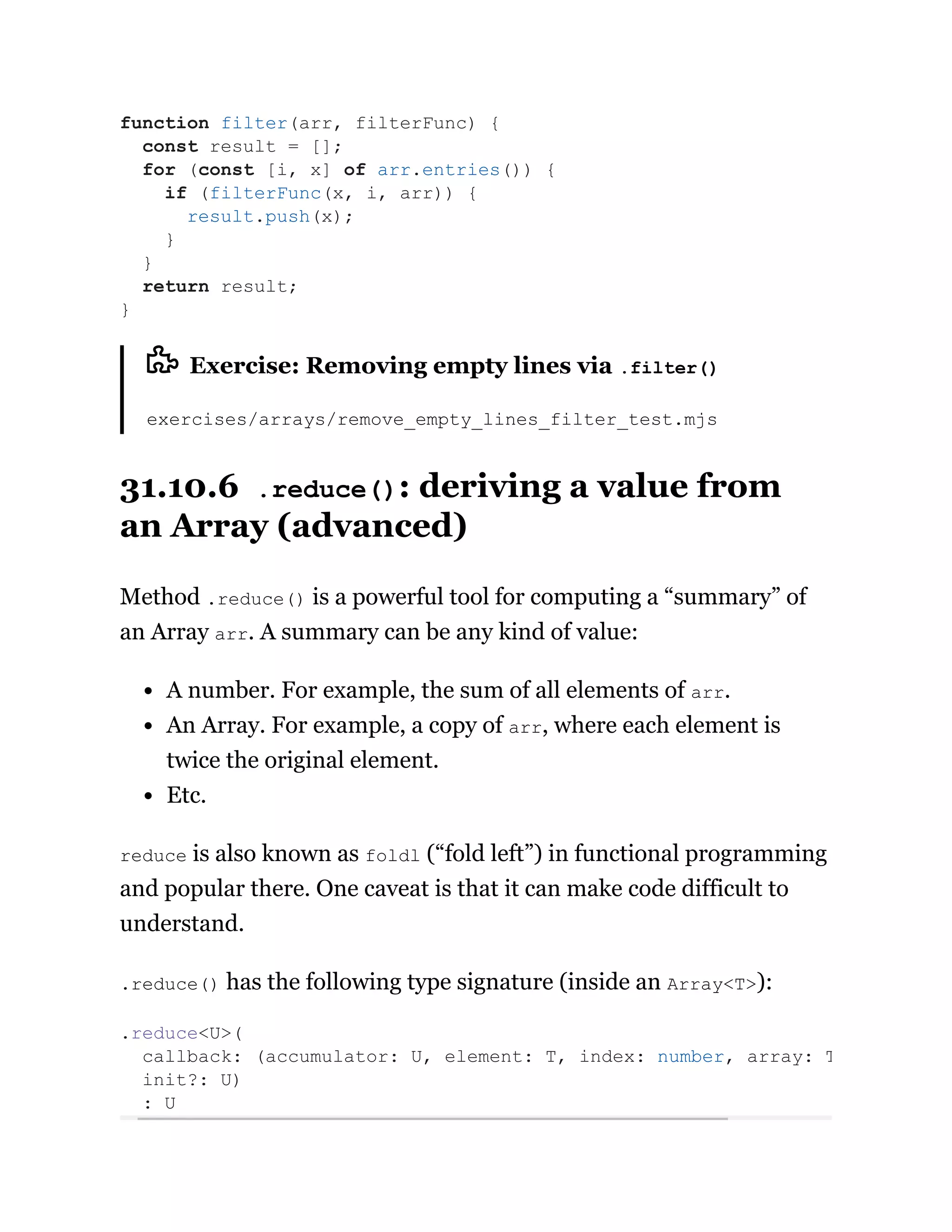 Exercise: Removing empty lines via .filter()
exercises/arrays/remove_empty_lines_filter_test.mjs
31.10.6 .reduce(): deriving a value from
an Array (advanced)
Method .reduce() is a powerful tool for computing a “summary” of
an Array arr. A summary can be any kind of value:
A number. For example, the sum of all elements of arr.
An Array. For example, a copy of arr, where each element is
twice the original element.
Etc.
reduce is also known as foldl (“fold left”) in functional programming
and popular there. One caveat is that it can make code difficult to
understand.
.reduce() has the following type signature (inside an Array<T>):
function filter(arr, filterFunc) {
const result = [];
for (const [i, x] of arr.entries()) {
if (filterFunc(x, i, arr)) {
result.push(x);
}
}
return result;
}
.reduce<U>(
callback: (accumulator: U, element: T, index: number, array: T
init?: U)
: U
 