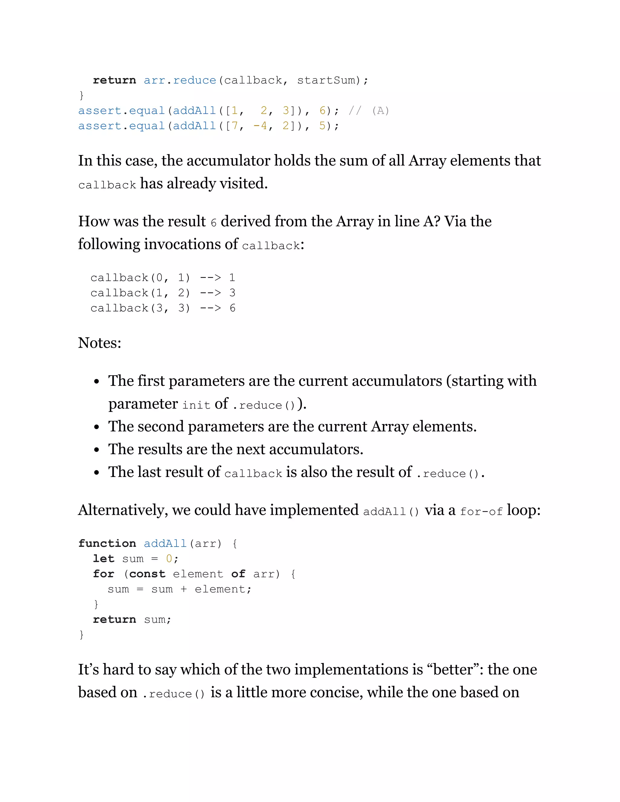 In this case, the accumulator holds the sum of all Array elements that
callback has already visited.
How was the result 6 derived from the Array in line A? Via the
following invocations of callback:
callback(0, 1) --> 1
callback(1, 2) --> 3
callback(3, 3) --> 6
Notes:
The first parameters are the current accumulators (starting with
parameter init of .reduce()).
The second parameters are the current Array elements.
The results are the next accumulators.
The last result of callback is also the result of .reduce().
Alternatively, we could have implemented addAll() via a for-of loop:
It’s hard to say which of the two implementations is “better”: the one
based on .reduce() is a little more concise, while the one based on
return arr.reduce(callback, startSum);
}
assert.equal(addAll([1, 2, 3]), 6); // (A)
assert.equal(addAll([7, -4, 2]), 5);
function addAll(arr) {
let sum = 0;
for (const element of arr) {
sum = sum + element;
}
return sum;
}
 