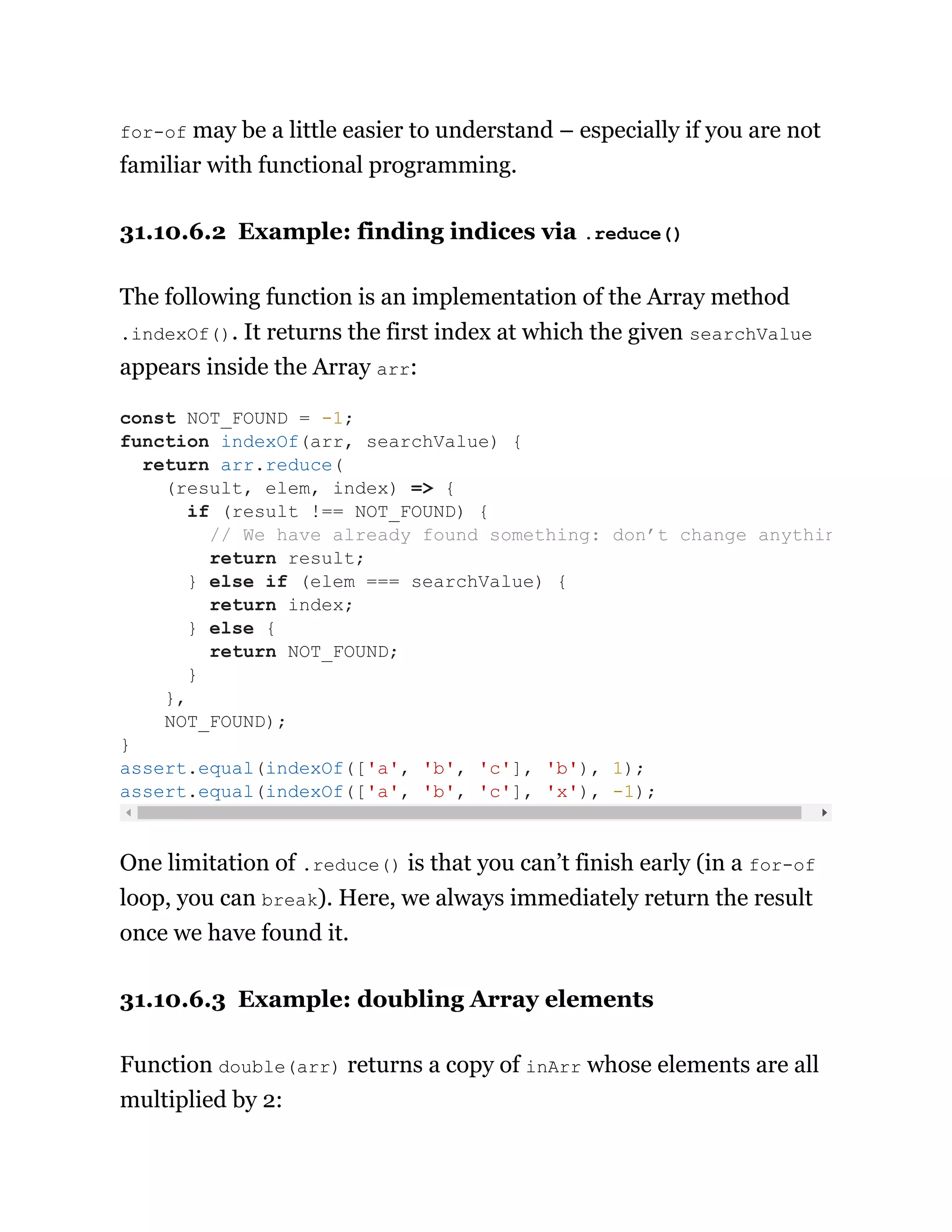for-of may be a little easier to understand – especially if you are not
familiar with functional programming.
31.10.6.2 Example: finding indices via .reduce()
The following function is an implementation of the Array method
.indexOf(). It returns the first index at which the given searchValue
appears inside the Array arr:
One limitation of .reduce() is that you can’t finish early (in a for-of
loop, you can break). Here, we always immediately return the result
once we have found it.
31.10.6.3 Example: doubling Array elements
Function double(arr) returns a copy of inArr whose elements are all
multiplied by 2:
const NOT_FOUND = -1;
function indexOf(arr, searchValue) {
return arr.reduce(
(result, elem, index) => {
if (result !== NOT_FOUND) {
// We have already found something: don’t change anythin
return result;
} else if (elem === searchValue) {
return index;
} else {
return NOT_FOUND;
}
},
NOT_FOUND);
}
assert.equal(indexOf(['a', 'b', 'c'], 'b'), 1);
assert.equal(indexOf(['a', 'b', 'c'], 'x'), -1);
 