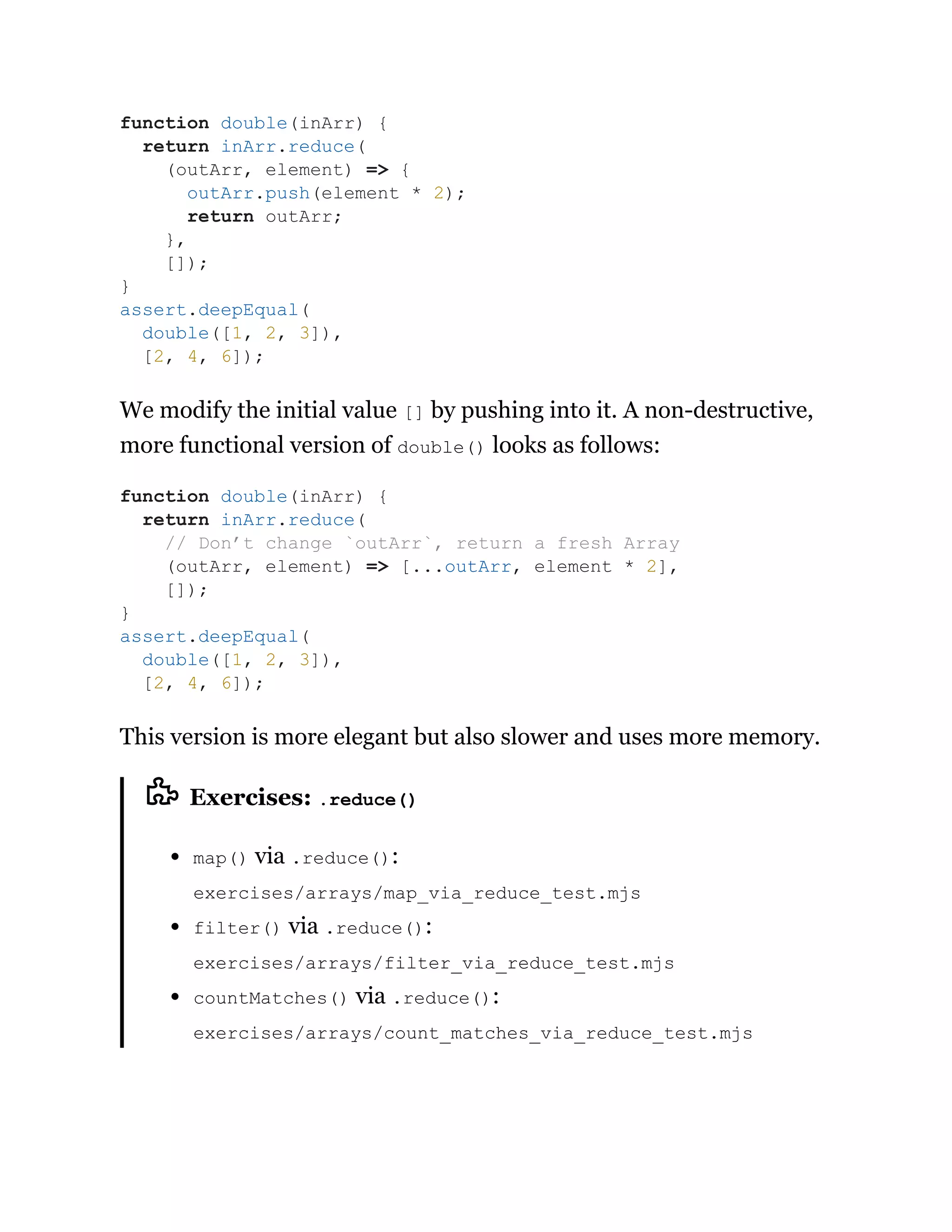 We modify the initial value [] by pushing into it. A non-destructive,
more functional version of double() looks as follows:
This version is more elegant but also slower and uses more memory.
Exercises: .reduce()
map() via .reduce():
exercises/arrays/map_via_reduce_test.mjs
filter() via .reduce():
exercises/arrays/filter_via_reduce_test.mjs
countMatches() via .reduce():
exercises/arrays/count_matches_via_reduce_test.mjs
function double(inArr) {
return inArr.reduce(
(outArr, element) => {
outArr.push(element * 2);
return outArr;
},
[]);
}
assert.deepEqual(
double([1, 2, 3]),
[2, 4, 6]);
function double(inArr) {
return inArr.reduce(
// Don’t change `outArr`, return a fresh Array
(outArr, element) => [...outArr, element * 2],
[]);
}
assert.deepEqual(
double([1, 2, 3]),
[2, 4, 6]);
 
