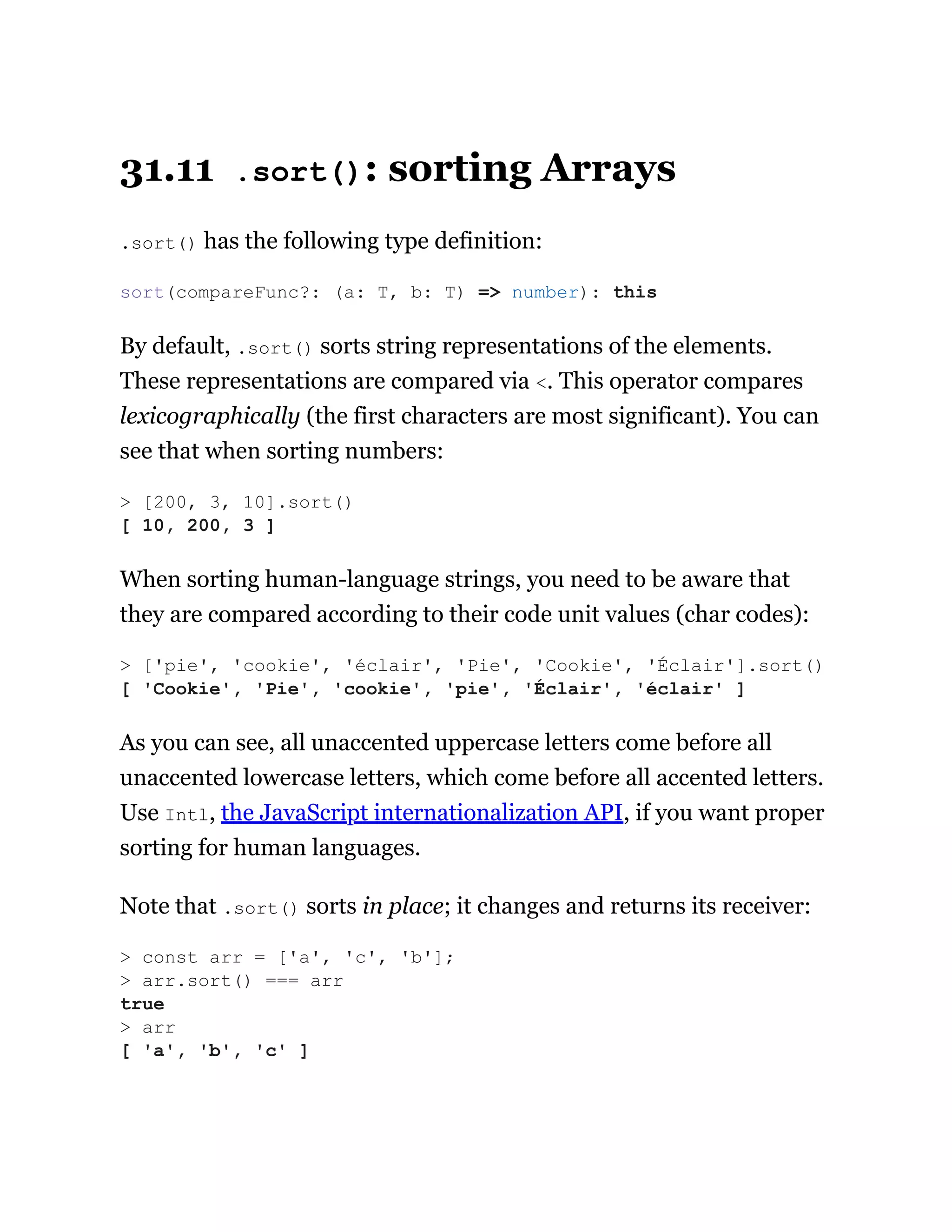 31.11 .sort(): sorting Arrays
.sort() has the following type definition:
By default, .sort() sorts string representations of the elements.
These representations are compared via <. This operator compares
lexicographically (the first characters are most significant). You can
see that when sorting numbers:
When sorting human-language strings, you need to be aware that
they are compared according to their code unit values (char codes):
As you can see, all unaccented uppercase letters come before all
unaccented lowercase letters, which come before all accented letters.
Use Intl, the JavaScript internationalization API, if you want proper
sorting for human languages.
Note that .sort() sorts in place; it changes and returns its receiver:
sort(compareFunc?: (a: T, b: T) => number): this
> [200, 3, 10].sort()
[ 10, 200, 3 ]
> ['pie', 'cookie', 'éclair', 'Pie', 'Cookie', 'Éclair'].sort()
[ 'Cookie', 'Pie', 'cookie', 'pie', 'Éclair', 'éclair' ]
> const arr = ['a', 'c', 'b'];
> arr.sort() === arr
true
> arr
[ 'a', 'b', 'c' ]
 