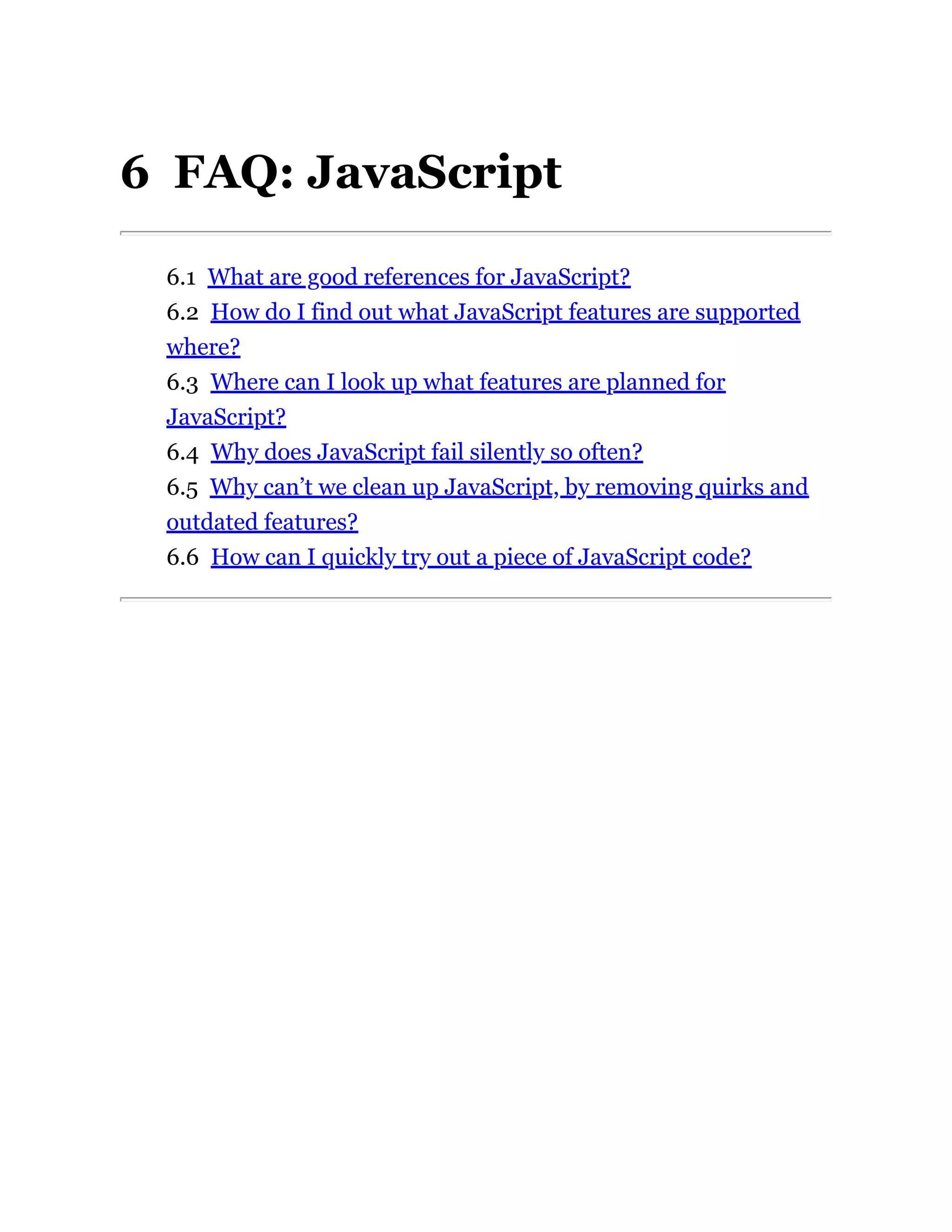 6 FAQ: JavaScript
6.1 What are good references for JavaScript?
6.2 How do I find out what JavaScript features are supported
where?
6.3 Where can I look up what features are planned for
JavaScript?
6.4 Why does JavaScript fail silently so often?
6.5 Why can’t we clean up JavaScript, by removing quirks and
outdated features?
6.6 How can I quickly try out a piece of JavaScript code?
 