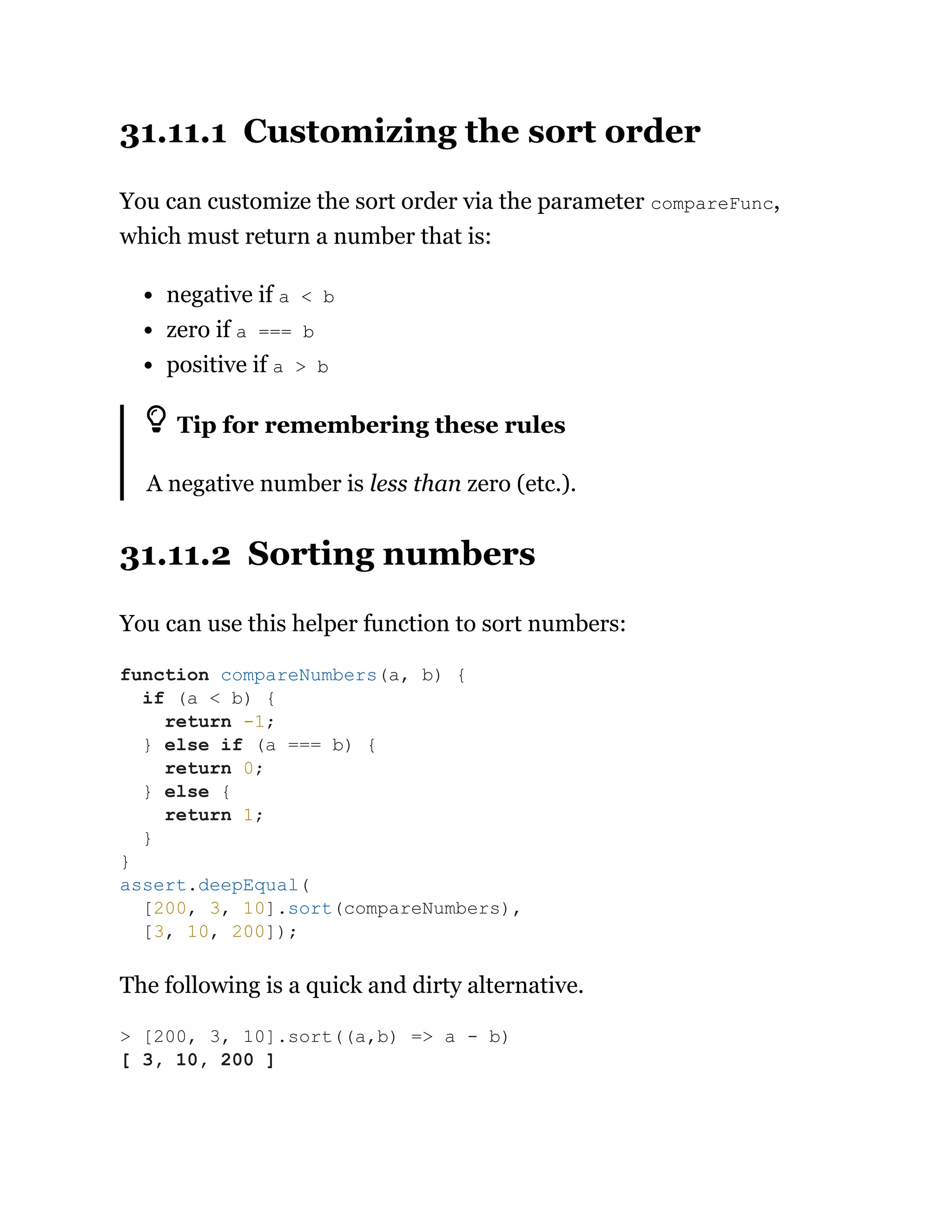 31.11.1 Customizing the sort order
You can customize the sort order via the parameter compareFunc,
which must return a number that is:
negative if a < b
zero if a === b
positive if a > b
Tip for remembering these rules
A negative number is less than zero (etc.).
31.11.2 Sorting numbers
You can use this helper function to sort numbers:
The following is a quick and dirty alternative.
function compareNumbers(a, b) {
if (a < b) {
return -1;
} else if (a === b) {
return 0;
} else {
return 1;
}
}
assert.deepEqual(
[200, 3, 10].sort(compareNumbers),
[3, 10, 200]);
> [200, 3, 10].sort((a,b) => a - b)
[ 3, 10, 200 ]
 