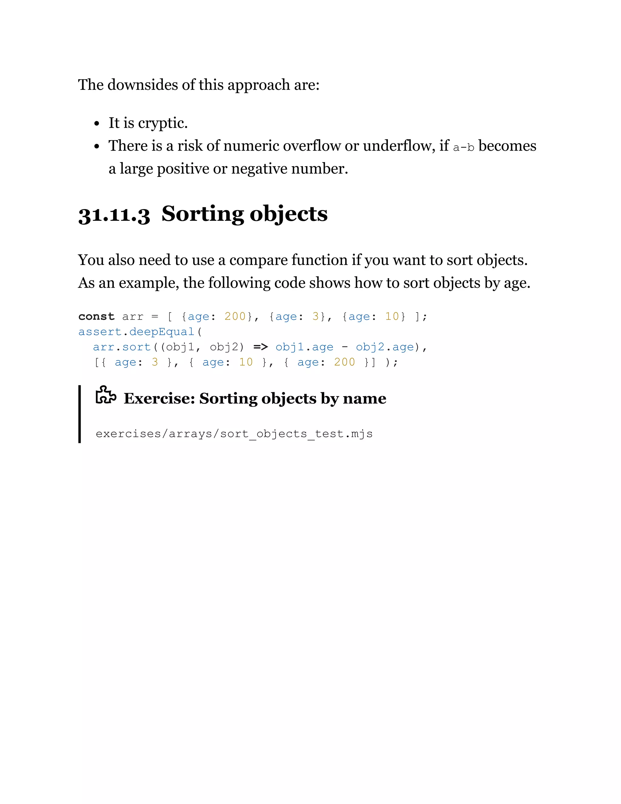 The downsides of this approach are:
It is cryptic.
There is a risk of numeric overflow or underflow, if a-b becomes
a large positive or negative number.
31.11.3 Sorting objects
You also need to use a compare function if you want to sort objects.
As an example, the following code shows how to sort objects by age.
Exercise: Sorting objects by name
exercises/arrays/sort_objects_test.mjs
const arr = [ {age: 200}, {age: 3}, {age: 10} ];
assert.deepEqual(
arr.sort((obj1, obj2) => obj1.age - obj2.age),
[{ age: 3 }, { age: 10 }, { age: 200 }] );
 