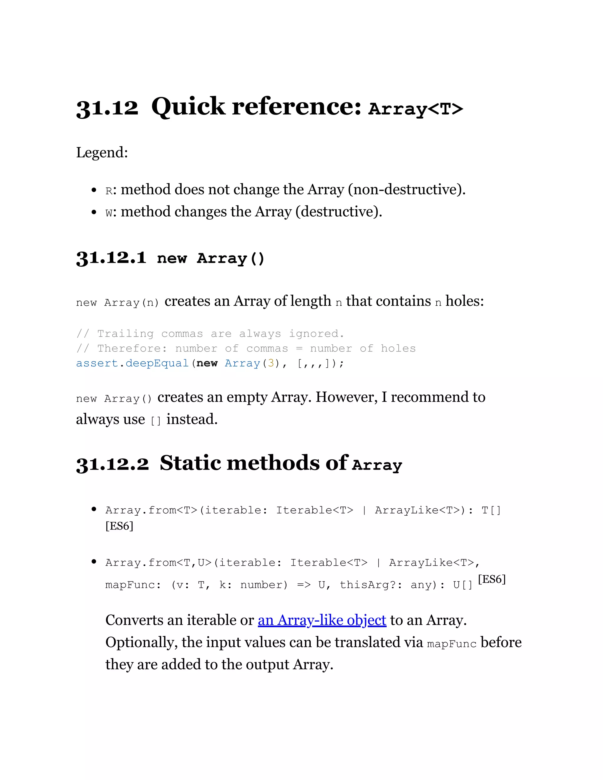 31.12 Quick reference: Array<T>
Legend:
R: method does not change the Array (non-destructive).
W: method changes the Array (destructive).
31.12.1 new Array()
new Array(n) creates an Array of length n that contains n holes:
new Array() creates an empty Array. However, I recommend to
always use [] instead.
31.12.2 Static methods of Array
Array.from<T>(iterable: Iterable<T> | ArrayLike<T>): T[]
[ES6]
Array.from<T,U>(iterable: Iterable<T> | ArrayLike<T>,
mapFunc: (v: T, k: number) => U, thisArg?: any): U[] [ES6]
Converts an iterable or an Array-like object to an Array.
Optionally, the input values can be translated via mapFunc before
they are added to the output Array.
// Trailing commas are always ignored.
// Therefore: number of commas = number of holes
assert.deepEqual(new Array(3), [,,,]);
 