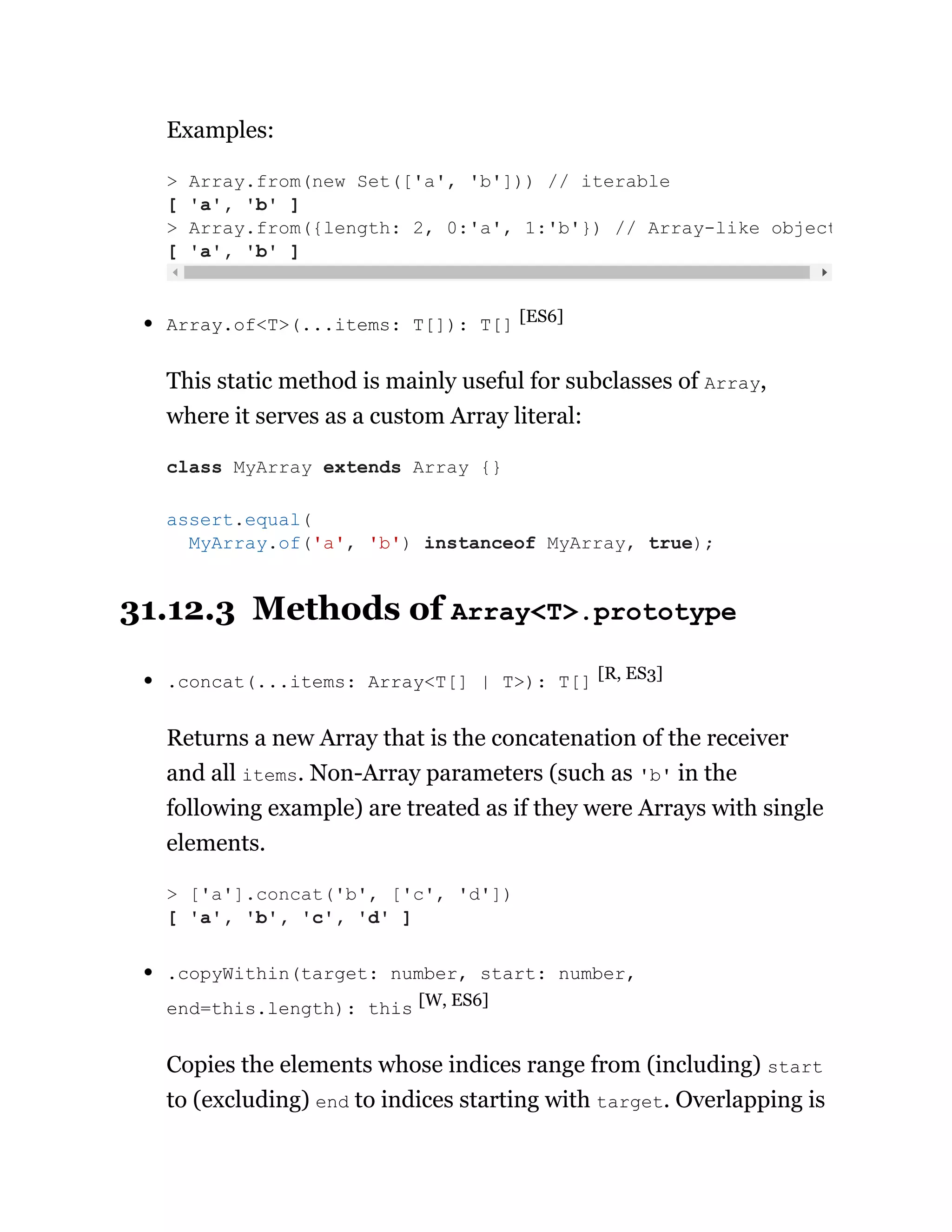 Examples:
Array.of<T>(...items: T[]): T[] [ES6]
This static method is mainly useful for subclasses of Array,
where it serves as a custom Array literal:
31.12.3 Methods of Array<T>.prototype
.concat(...items: Array<T[] | T>): T[] [R, ES3]
Returns a new Array that is the concatenation of the receiver
and all items. Non-Array parameters (such as 'b' in the
following example) are treated as if they were Arrays with single
elements.
.copyWithin(target: number, start: number,
end=this.length): this [W, ES6]
Copies the elements whose indices range from (including) start
to (excluding) end to indices starting with target. Overlapping is
> Array.from(new Set(['a', 'b'])) // iterable
[ 'a', 'b' ]
> Array.from({length: 2, 0:'a', 1:'b'}) // Array-like object
[ 'a', 'b' ]
class MyArray extends Array {}
assert.equal(
MyArray.of('a', 'b') instanceof MyArray, true);
> ['a'].concat('b', ['c', 'd'])
[ 'a', 'b', 'c', 'd' ]
 