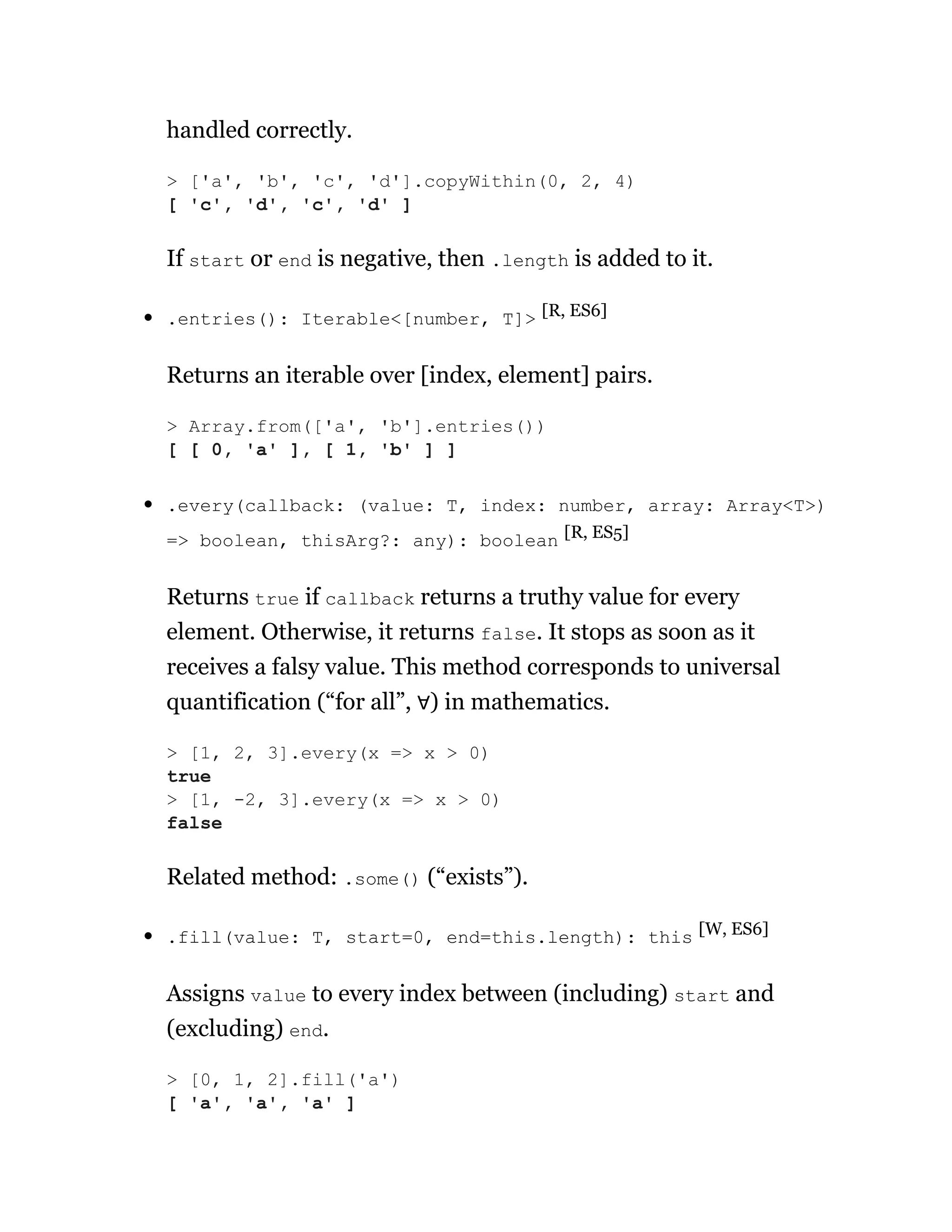 handled correctly.
If start or end is negative, then .length is added to it.
.entries(): Iterable<[number, T]> [R, ES6]
Returns an iterable over [index, element] pairs.
.every(callback: (value: T, index: number, array: Array<T>)
=> boolean, thisArg?: any): boolean [R, ES5]
Returns true if callback returns a truthy value for every
element. Otherwise, it returns false. It stops as soon as it
receives a falsy value. This method corresponds to universal
quantification (“for all”, ∀) in mathematics.
Related method: .some() (“exists”).
.fill(value: T, start=0, end=this.length): this [W, ES6]
Assigns value to every index between (including) start and
(excluding) end.
> ['a', 'b', 'c', 'd'].copyWithin(0, 2, 4)
[ 'c', 'd', 'c', 'd' ]
> Array.from(['a', 'b'].entries())
[ [ 0, 'a' ], [ 1, 'b' ] ]
> [1, 2, 3].every(x => x > 0)
true
> [1, -2, 3].every(x => x > 0)
false
> [0, 1, 2].fill('a')
[ 'a', 'a', 'a' ]
 